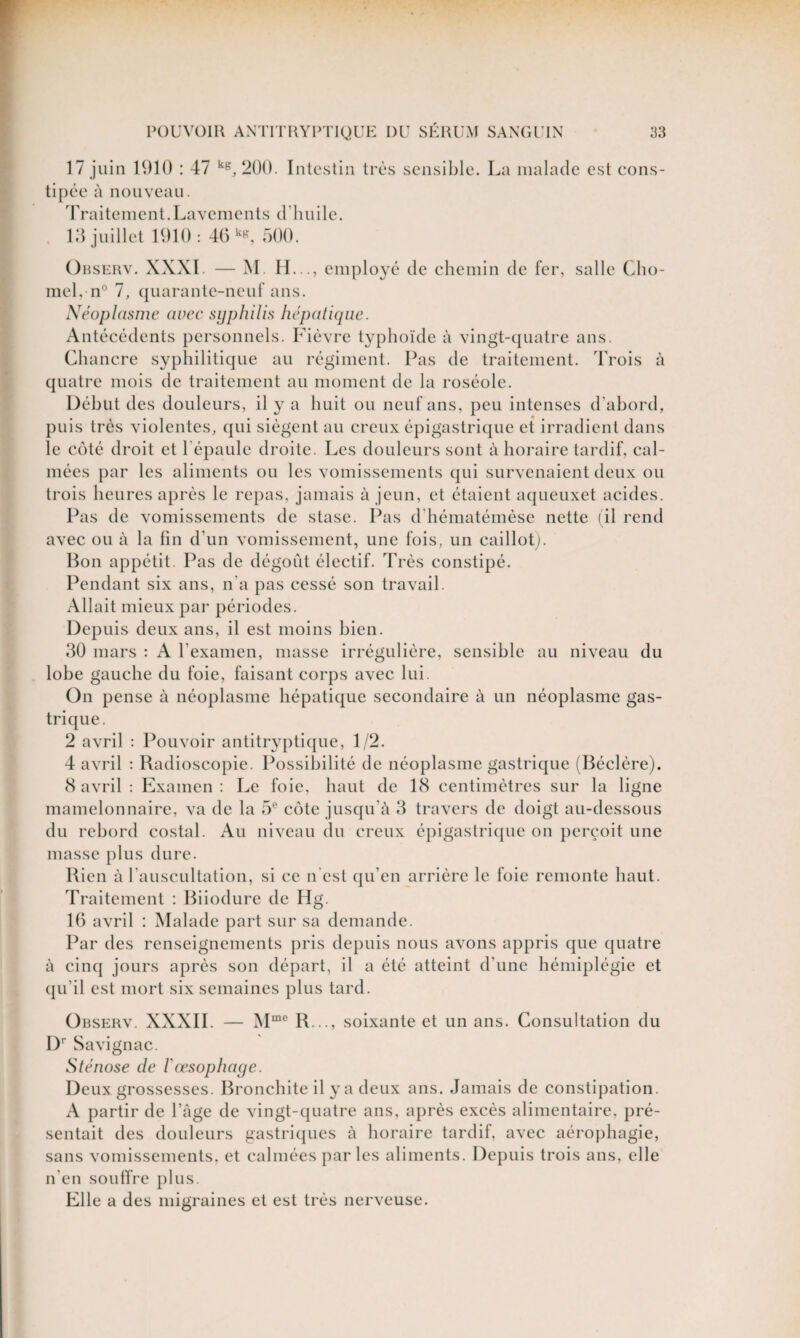 17 juin 1910 : 47 kg, 2Ü0. Intestin très sensible. La malade est cons¬ tipée à nouveau. Traitement.Lavements d'huile. 13 juillet 1910: 46 kg, 500. Observ. XXXI — M. H..., employé de chemin de fer, salle Cho- mel, n° 7, quarante-neuf ans. Néoplasme avec syphilis hépatique. Antécédents personnels. Fièvre typhoïde à vingt-quatre ans. Chancre syphilitique au régiment. Pas de traitement. Trois à quatre mois de traitement au moment de la roséole. Début des douleurs, il y a huit ou neuf ans, peu intenses d'abord, puis très violentes, qui siègent au creux épigastrique et irradient dans le côté droit et l'épaule droite. Les douleurs sont à horaire tardif, cal¬ mées par les aliments ou les vomissements qui survenaient deux ou trois heures après le repas, jamais à jeun, et étaient aqueuxet acides. Pas de vomissements de stase. Pas d hématémèse nette (il rend avec ou à la fin d’un vomissement, une fois, un caillot). Bon appétit. Pas de dégoût électif. Très constipé. Pendant six ans, n'a pas cessé son travail. Allait mieux par périodes. Depuis deux ans, il est moins bien. 30 mars : A l'examen, masse irrégulière, sensible au niveau du lobe gauche du foie, faisant corps avec lui. On pense à néoplasme hépatique secondaire à un néoplasme gas¬ trique. 2 avril : Pouvoir antitryptique, 1/2. 4 avril : Radioscopie. Possibilité de néoplasme gastrique (Béclère). 8 avril : Examen : Le foie, haut de 18 centimètres sur la ligne mamelonnaire, va de la 5e côte jusqu’à 3 travers de doigt au-dessous du rebord costal. Au niveau du creux épigastrique on perçoit une masse plus dure. Rien à l'auscultation, si ce n'est qu’en arrière le foie remonte haut. Traitement : Biiodure de Hg. 16 avril : Malade part sur sa demande. Par des renseignements pris depuis nous avons appris que quatre cinq jours après son départ, il a été atteint d'une hémiplégie et a qu’il est mort six semaines plus tard. Observ. XXXII. — Mme IL.., soixante et un ans. Consultation du Dr Savignac. Sténose de l'œsophage. Deux grossesses. Bronchite il y a deux ans. Jamais de constipation. A partir de l’Age de vingt-quatre ans, après excès alimentaire, pré¬ sentait des douleurs gastriques à horaire tardif, avec aérophagie, sans vomissements, et calmées parles aliments. Depuis trois ans, elle n'en souffre plus. Elle a des migraines et est très nerveuse.