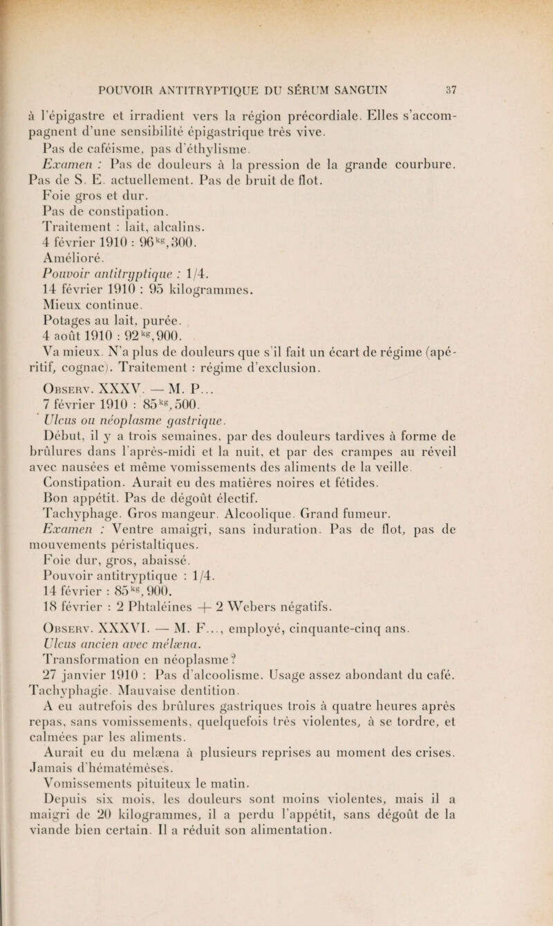 à l’épigastre et irradient vers la région précordiale. Elles s’accom¬ pagnent d’une sensibilité épigastrique très vive. Pas de caféisme, pas d’éthylisme. Examen : Pas de douleurs à la pression de la grande courbure. Pas de S. E. actuellement. Pas de bruit de flot. Foie gros et dur. Pas de constipation. Traitement : lait, alcalins. 4 février 1910 : 96kg,300. Amélioré. Pouvoir antitryptique : 1/4. 14 février 1910 : 95 kilogrammes. Mieux continue. Potages au lait, purée. 4 août 1910 : 92 kg,900. Va mieux. N’a plus de douleurs que s il fait un écart de régime (apé¬ ritif, cognac). Traitement : régime d’exclusion. Observ. XXXV — M. P... 7 février 1910 : 85kg, 500. U le lis ou néoplasme gastrique. Début, il y a trois semaines, par des douleurs tardives à forme de brûlures dans l’après-midi et la nuit, et par des crampes au réveil avec nausées et même vomissements des aliments de la veille. Constipation. Aurait eu des matières noires et fétides. Bon appétit. Pas de dégoût électif. Tachyphage. Gros mangeur. Alcoolique. Grand fumeur. Examen : Ventre amaigri, sans induration. Pas de flot, pas de mouvements péristaltiques. Foie dur, gros, abaissé. Pouvoir antitryptique : 1/4. 14 février : 85kg, 900. 18 février : 2 Phtaléines + 2 Webers négatifs. Observ. XXXVI. — M. F..., employé, cinquante-cinq ans. Ulcus ancien avec mélæna. Transformation en néoplasme? 27 janvier 1910 : Pas d'alcoolisme. Usage assez abondant du café. Tachyphagie. Mauvaise dentition. A eu autrefois des brûlures gastriques trois à quatre heures après repas, sans vomissements, quelquefois très violentes, à se tordre, et calmées par les aliments. Aurait eu du melæna à plusieurs reprises au moment des crises. Jamais d'hématémèses. Vomissements pituiteux le matin. Depuis six mois, les douleurs sont moins violentes, mais il a maigri de 20 kilogrammes, il a perdu 1 appétit, sans dégoût de la viande bien certain. Il a réduit son alimentation.