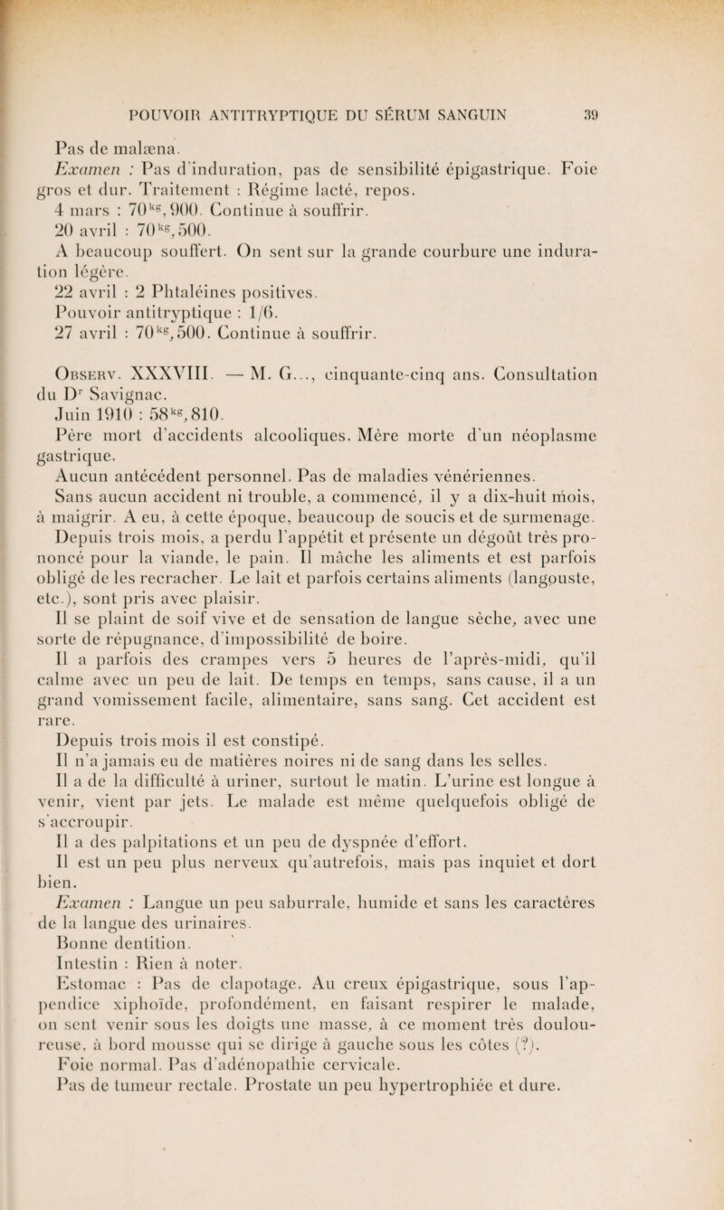 Pas de malæna. Examen : Pas d'induration, pas de sensibilité épigastrique. Foie gros et dur. Traitement : Régime lacté, repos. 4 mars : 70kg, 900. Continue à souffrir. 20 avril : 70 kg, 500. A beaucoup souffert. On sent sur la grande courbure une indura¬ tion légère. 22 avril : 2 Phtaléines positives. Pouvoir antitryptique : 1/0. 27 avril : 70kg, 500. Continue à souffrir. Observ. XXXVIII. —M. G..., cinquante-cinq ans. Consultation du Dr Savignac. Juin 1910 : 58kg,810. Père mort d’accidents alcooliques. Mère morte d'un néoplasme gastrique. Aucun antécédent personnel. Pas de maladies vénériennes. Sans aucun accident ni trouble, a commencé, il y a dix-huit mois, à maigrir. A eu, à cette époque, beaucoup de soucis et de surmenage. Depuis trois mois, a perdu l'appétit et présente un dégoût très pro¬ noncé pour la viande, le pain. Il mâche les aliments et est parfois obligé de les recracher. Le lait et parfois certains aliments (langouste, etc.), sont pris avec plaisir. Il se plaint de soif vive et de sensation de langue sèche, avec une sorte de répugnance, d'impossibilité de boire. Il a parfois des crampes vers 5 heures de l’après-midi, qu’il calme avec un peu de lait. De temps en temps, sans cause, il a un grand vomissement facile, alimentaire, sans sang. Cet accident est rare. Depuis trois mois il est constipé. Il n'a jamais eu de matières noires ni de sang dans les selles. Il a de la difficulté à uriner, surtout le matin. L'urine est longue à venir, vient par jets. Le malade est même quelquefois obligé de s accroupir. Il a des palpitations et un peu de dyspnée d’effort. Il est un peu plus nerveux qu'autrefois, mais pas inquiet et dort bien. Examen : Langue un peu saburrale, humide et sans les caractères de la langue des urinaires. Bonne dentition. Intestin : Rien à noter. Estomac : Pas de clapotage. Au creux épigastrique, sous l'ap¬ pendice xiphoïde, profondément, en faisant respirer le malade, on sent venir sous les doigts une masse, à ce moment très doulou¬ reuse. à bord mousse qui se dirige à gauche sous les cotes (?). Foie normal. Pas d’adénopathie cervicale. Pas de tumeur rectale. Prostate un peu hypertrophiée et dure.
