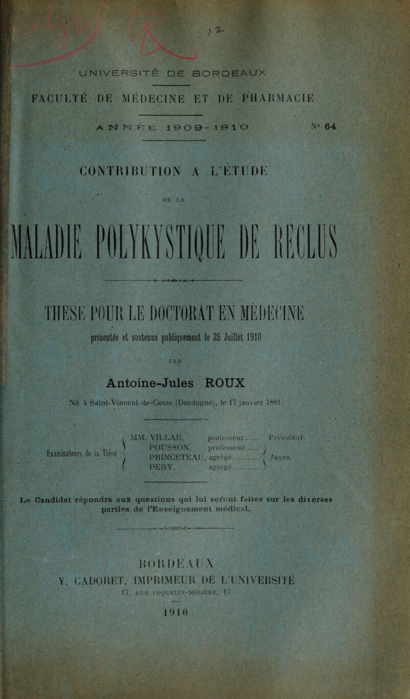 FACULTÉ DF MÉDECINE ET DE PHARMACIE A N N F: E 1909-1910 CONTRIBUTION A L’ETUDE OE' LA N« 64 1 j J 1 \ , jUL TJIBSK TOUR LE DOCTORAT EN MÉDECINE * présentée et soutenue publiquement le 25 Juillet 1910 PA U Antoine-Jules ROUX Né à Saint-Vincent-de-Cosse (Dordogne), le 17 janvier 1881. , MM. VILLAR, professeur. Président. _ . . , , „., \ POU S SON, prolessenr. ) Examinateurs de la llie.se \ prinCETEÀU, agrégé. • Jupes. [ PERY, agrégé. ) Candidat répondra aux questions qui lui seront faites sur les diverses parties de l’Enseignement médical. BOB BEAUX Y. CADOBET, IMPRIMEUR DE L’UNIVERSITÉ 17, BUE l’OÜUELIN-MÔUÈRE, 17