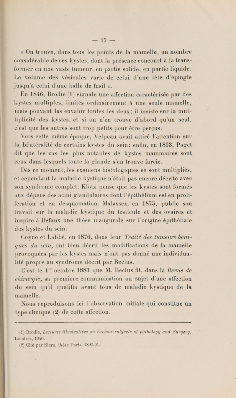 » On trouve, dans tous les points de la mamelle, un nombre considérable de ces kystes, dont la présence concourt à la trans¬ former en une vaste tumeur, en partie solide, en partie liquide. Le volume des vésicules varie de celui d’une tête d’épingle jusqu’à celui d’une balle de fusil ». En 1846, Brodie (1) signale une affection caractérisée par des kystes multiples, limités ordinairement à une seule mamelle, mais pouvant les envahir toutes les deux; il insiste sur la mul¬ tiplicité des kystes, et si on n’en trouve d’abord qu’un seul, c’est que les autres sont trop petits pour être perçus. Vers celle même époque, Velpeau avait attiré l’attention sur la bilatéralité de certains kystes du sein; enfin, en 1853, Paget dit que les cas les plus notables de kystes mammaires sont ceux dans lesquels toute la glande s’en trouve farcie. Dès ce moment, les examens histologiques se sont multipliés, et cependant la maladie kystique n’était pas encore décrite avec son syndrome complet. Klotz pense que les kystes sont formés aux dépens des acini glandulaires dont l’épithélium est en proli¬ fération et en desquamation. Malassez, en 1875, publie son travail sur la maladie kystique du testicule et des ovaires et inspire à Defaux une thèse inaugurale sur l'origine épithéliale des kystes du sein. Goyne et Labbé, en 1876, dans leur Traité des tumeurs béni¬ gnes du sein, ont bien décrit les modifications de la mamelle provoquées par les kystes mais n’ont pas donné une individua¬ lité propre au syndrome décrit par Reclus. C’est le 1er octobre 1883 que JM. Reclus fit, dans la Revue de chirurgie, sa première communication au sujet d’une affection du sein qu’il qualifia avant tous de maladie kystique de la mamelle. Nous reproduisons ici l'observation initiale qui constitue un type clinique (2) de cette affection. (1) Brodie, Lectures illustratives on various subjects of pathology and Surgery. Londres, 1846. (2) Cilé par Sicre, thèse Paris, 1890-91.