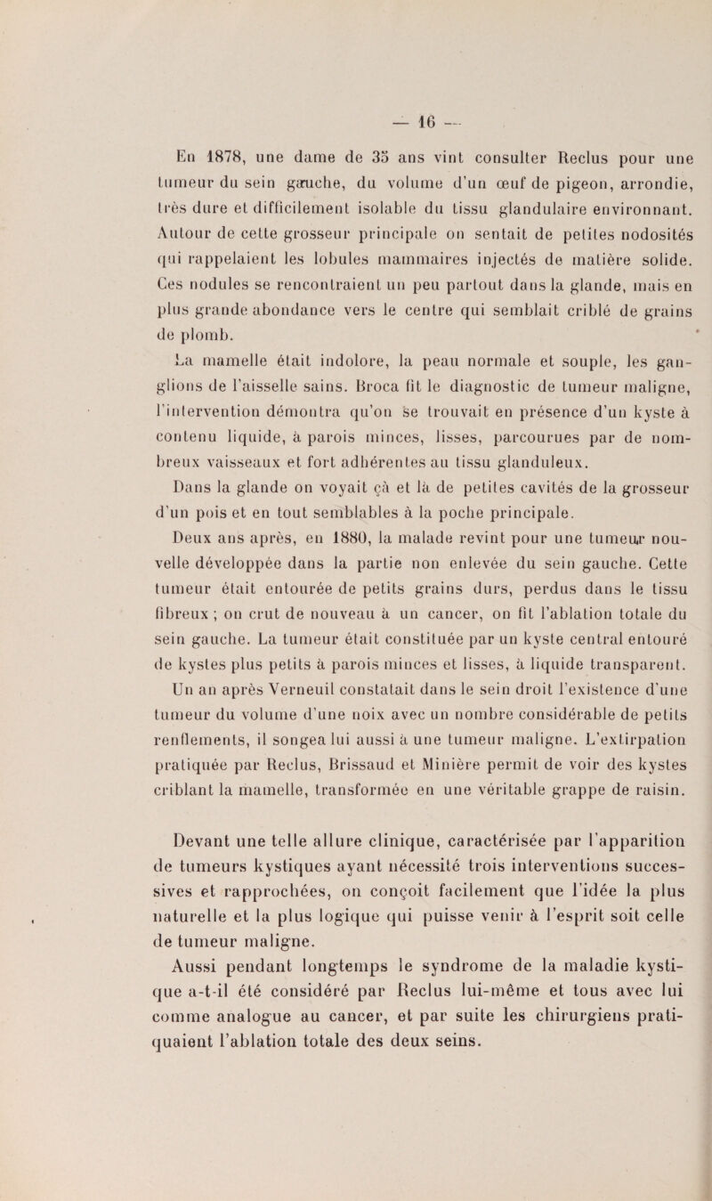 En 1878, une dame de 35 ans vint consulter Reclus pour une tumeur du sein gauche, du volume d’un œuf de pigeon, arrondie, très dure et difficilement isolable du tissu glandulaire environnant. Autour de cette grosseur principale on sentait de petites nodosités qui rappelaient les lobules mammaires injectés de matière solide. Ces nodules se rencontraient un peu partout dans la glande, mais en plus grande abondance vers le centre qui semblait criblé de grains de plomb. La mamelle était indolore, la peau normale et souple, les gan¬ glions de faisselle sains. Broca fît le diagnostic de tumeur maligne, l’intervention démontra qu’on se trouvait en présence d’un kyste à contenu liquide, à parois minces, lisses, parcourues par de nom¬ breux vaisseaux et fort adhérentes au tissu glanduleux. Dans la glande on voyait çà et là de petites cavités de la grosseur d’un pois et en tout semblables à la poche principale. Deux ans après, en 1880, la malade revint pour une tumeur nou¬ velle développée dans la partie non enlevée du sein gauche. Cette tumeur était entourée de petits grains durs, perdus dans le tissu fibreux ; on crut de nouveau à un cancer, on fit l’ablation totale du sein gauche. La tumeur était constituée par un kyste central entouré de kystes plus petits à parois minces et lisses, à liquide transparent. Un an après Verneuil constatait dans le sein droit l’existence d’une tumeur du volume d’une noix avec un nombre considérable de petits renflements, il songea lui aussi à une tumeur maligne. L’extirpation pratiquée par Reclus, Brissaud et Minière permit de voir des kystes criblant la mamelle, transformée en une véritable grappe de raisin. Devant une telle allure clinique, caractérisée par Eapparition de tumeurs kystiques ayant nécessité trois interventions succes¬ sives et rapprochées, on conçoit facilement que l’idée la plus naturelle et la plus logique qui puisse venir à l’esprit soit celle de tumeur maligne. Aussi pendant longtemps le syndrome de la maladie kysti¬ que a-t-il été considéré par Reclus lui-même et tous avec lui comme analogue au cancer, et par suite les chirurgiens prati¬ quaient l’ablation totale des deux seins.