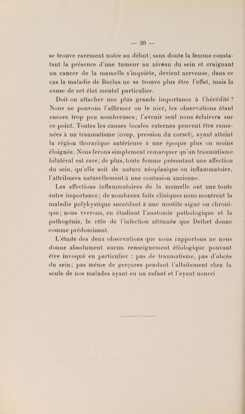 se trouve rarement notée au début; sans doute la femme consta¬ tant la présence d’une tumeur au niveau du sein et craignant un cancer de la mamelle s’inquiète, devient nerveuse, dans ce cas la maladie de Reclus ne se trouve plus être l’effet, mais la cause de cet état mental particulier. Doit-on attacher une plus grande importance à l’hérédité ? Nous ne pouvons l’affirmer ou le nier, les observations étant encore trop peu nombreuses; l’avenir seul nous éclairera sur ce point. Toutes les causes locales externes peuvent être rame¬ nées à un traumatisme (coup, pression du corset), ayant atteint la région thoracique antérieure à une époque plus ou moins éloignée. Nous ferons simplement remarquer qu’un traumatisme bilatéral est rare; de plus, toute femme présentant une affection du sein, qu’elle soit de nature néoplasique ou inflammatoire, l’attribuera naturellement à une contusion ancienne. Les affections inflammatoires de la mamelle ont une toute autre importance; de nombreux faits cliniques nous montrent la maladie polykyslique succédant à une mastite aiguë ou chroni¬ que; nous verrons, en étudiant l’anatomie pathologique et la pathogénie, le rôle de l’infection atténuée que Delbet donne comme prédominant. L’étude des deux observations que nous rapportons ne nous donne absolument aucun renseignement étiologique pouvant être invoqué en particulier : pas de traumatisme, pas d’abcès du sein; pas même de gerçures pendant l’allaitement chez la seule de nos malades ayant eu un enfant et l’ayant nourri.