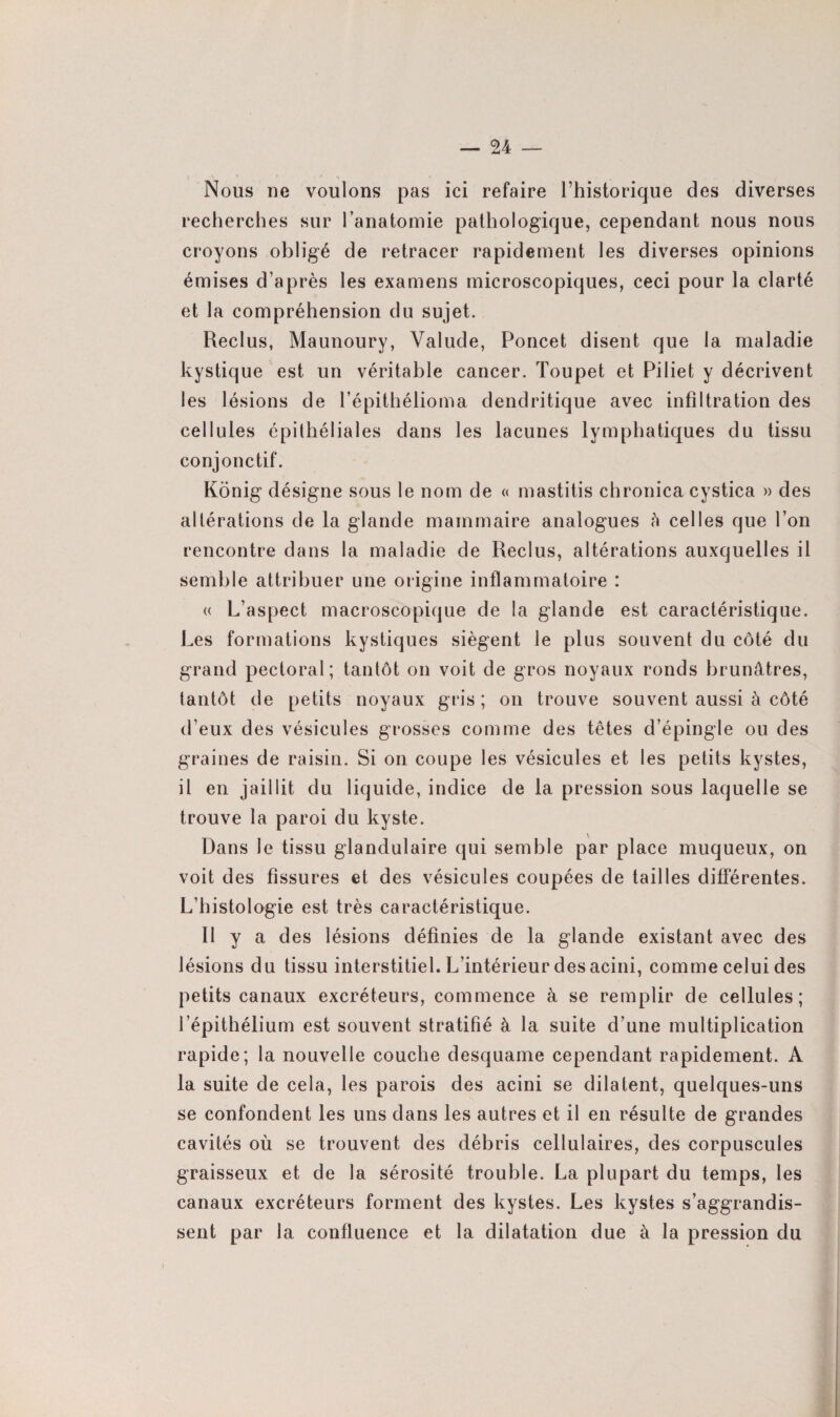 Nous ne voulons pas ici refaire l’historique des diverses recherches sur l’anatomie pathologique, cependant nous nous croyons obligé de retracer rapidement les diverses opinions émises d’après les examens microscopiques, ceci pour la clarté et la compréhension du sujet. Reclus, Maunoury, Valude, Poncet disent que la maladie kystique est un véritable cancer. Toupet et Piliet y décrivent les lésions de l’épithélioma dendritique avec infiltration des cellules épithéliales dans les lacunes lymphatiques du tissu conjonctif. Konig désigne sous le nom de « mastitis chronica cystica » des altérations de la glande mammaire analogues à celles que l’on rencontre dans la maladie de Reclus, altérations auxquelles il semble attribuer une origine inflammatoire : « L’aspect macroscopique de la glande est caractéristique. Les formations kystiques siègent le plus souvent du côté du grand pectoral; tantôt on voit de gros noyaux ronds brunâtres, tantôt de petits noyaux gris ; on trouve souvent aussi à côté d’eux des vésicules grosses comme des têtes d’épingle ou des graines de raisin. Si on coupe les vésicules et les petits kystes, il en jaillit du liquide, indice de la pression sous laquelle se trouve la paroi du kyste. Dans le tissu glandulaire qui semble par place muqueux, on voit des fissures et des vésicules coupées de tailles différentes. L’histologie est très caractéristique. Il y a des lésions définies de la glande existant avec des lésions du tissu interstitiel. L’intérieur des acini, comme celui des petits canaux excréteurs, commence à se remplir de cellules; l’épithélium est souvent stratifié à la suite d’une multiplication rapide; la nouvelle couche desquame cependant rapidement. A la suite de cela, les parois des acini se dilatent, quelques-uns se confondent les uns dans les autres et il en résulte de grandes cavités où se trouvent des débris cellulaires, des corpuscules graisseux et de la sérosité trouble. La plupart du temps, les canaux excréteurs forment des kystes. Les kystes s’aggrandis- sent par la confluence et la dilatation due à la pression du