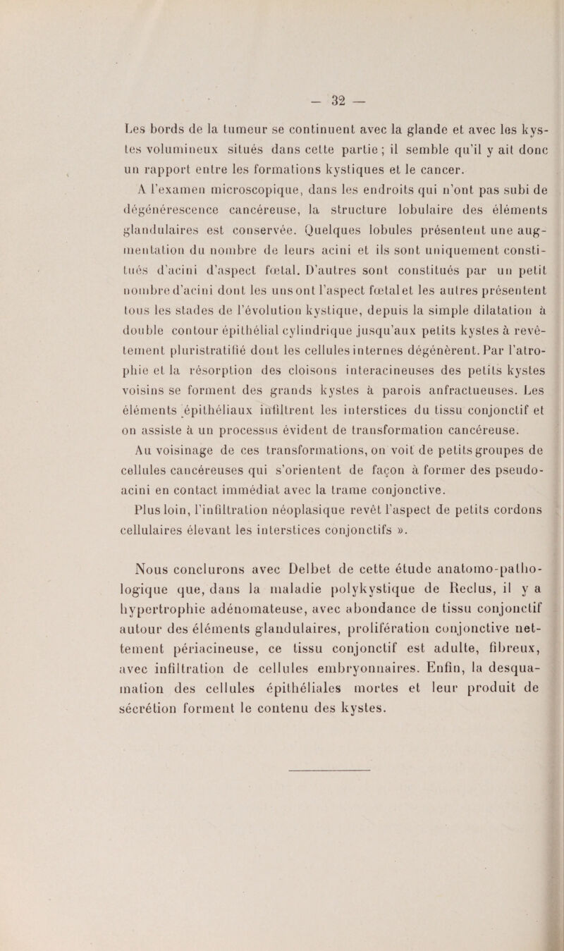 Les bords de la tumeur se continuent avec la glande et avec les kys¬ tes volumineux situés dans cette partie; il semble qu’il y ait donc un rapport entre les formations kystiques et le cancer. A l’examen microscopique, dans les endroits qui n’ont pas subi de dégénérescence cancéreuse, la structure lobulaire des éléments glandulaires est conservée. Quelques lobules présentent une aug¬ mentation du nombre de leurs acini et ils sont uniquement consti¬ tués d’acini d’aspect fœtal. D’autres sont constitués par un petit nombre d’acini dont les uns ont l’aspect fœtalet les autres présentent tous les stades de l’évolution kystique, depuis la simple dilatation à double contour épithélial cylindrique jusqu’aux petits kystes à revê¬ tement pluristratifié dont les cellules internes dégénèrent. Par l’atro¬ phie et la résorption des cloisons interacineuses des petits kystes voisins se forment des grands kystes à parois anfractueuses. Les éléments épithéliaux infiltrent les interstices du tissu conjonctif et on assiste à un processus évident de transformation cancéreuse. Au voisinage de ces transformations, on voit de petits groupes de cellules cancéreuses qui s’orientent de façon à former des pseudo- acini en contact immédiat avec la trame conjonctive. Plus loin, l’infiltration néoplasique revêt l’aspect de petits cordons cellulaires élevant les interstices conjonctifs ». Nous conclurons avec Delbet de cette étude anatomo-patho¬ logique que, dans la maladie polykystique de Reclus, il y a hypertrophie adénomateuse, avec abondance de tissu conjonctif autour des éléments glandulaires, prolifération conjonctive net¬ tement périacineuse, ce tissu conjonctif est adulte, fibreux, avec infiltration de cellules embryonnaires. Enfin, la desqua¬ mation des cellules épithéliales mortes et leur produit de sécrétion forment le contenu des kystes.