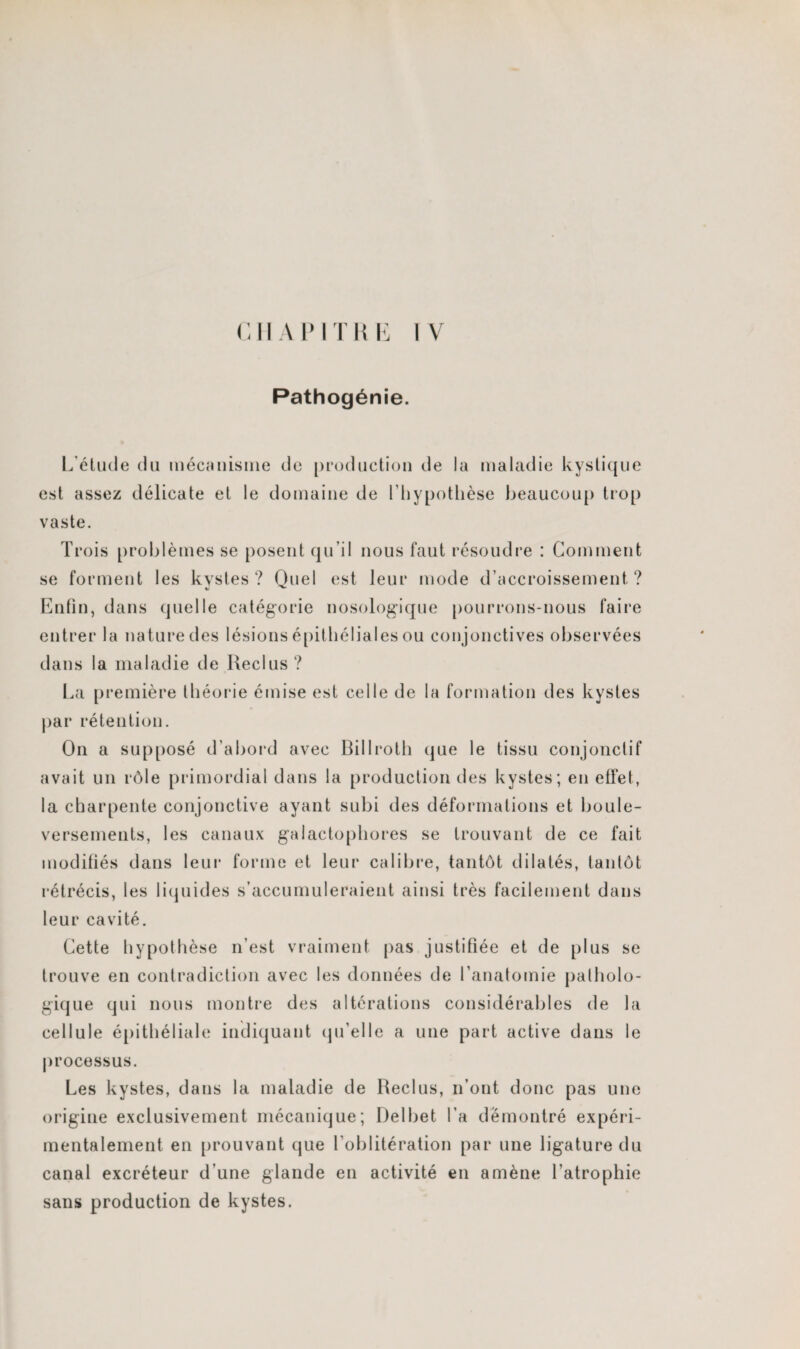 CHAPITRE IV Pathogénie. L'élude du mécanisme de production de la maladie kystique est assez délicate et le domaine de l'hypothèse beaucoup trop vaste. Trois problèmes se posent qu’il nous faut résoudre : Comment se forment les kystes? Quel est leur mode d’accroissement? «j ^ Enfin, dans quelle catégorie nosologique pourrons-nous faire entrer la nature des lésions épithéliales ou conjonctives observées dans la maladie de Reclus ? La première théorie émise est celle de la formation des kystes par rétention. On a supposé d’abord avec Billroth que le tissu conjonctif avait un rôle primordial dans la production des kystes; en effet, la charpente conjonctive ayant subi des déformations et boule¬ versements, les canaux galactophores se trouvant de ce fait modifiés dans leur forme et leur calibre, tantôt dilatés, tantôt l’étrécis, les liquides s’accumuleraient ainsi très facilement dans leur cavité. Cette hypothèse n’est vraiment pas justifiée et de plus se trouve en contradiction avec les données de l’anatomie patholo¬ gique qui nous montre des altérations considérables de la cellule épithéliale indiquant qu’elle a une part active dans le processus. Les kystes, dans la maladie de Reclus, n’ont donc pas une origine exclusivement mécanique; Delbet l’a démontré expéri¬ mentalement en prouvant que l'oblitération par une ligature du canal excréteur d’une glande en activité en amène l’atrophie sans production de kystes.