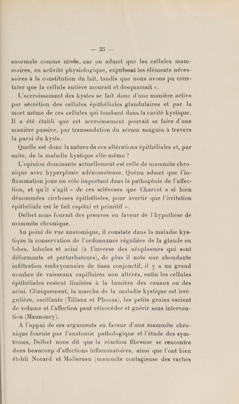 anormale comme mode, car on admet que les cellules mam¬ maires, en activité physiologique, expulsent les éléments néces¬ saires h la constitution du lait, tandis que nous avons pu cons- taler que la cellule entière mourait et desquamait ». L’accroissement des kvstes se fait donc d’une manière active par sécrétion des cellules épithéliales glandulaires et par la mort même de ces cellules qui tombent dans la cavité kystique. Il a été établi que cet accroissement pouvait se faire d’une manière passive, par transsudation du sérum sanguin à travers la paroi du kyste. Quelle est donc la nature de ces altérations épithéliales et, par suite, de la maladie kystique elle-même? L’opinion dominante actuellement est celle de mammite chro¬ nique avec hyperplasie adénomateuse. Quénu admet que l’in¬ flammation joue un rôle important dans la pathogénie de l'alfec- tion, et qu’il s’agit « de ces scléroses que Charcot a si bien dénommées cirrhoses épithéliales, pour avertir que l’irritation épithéliale est le fait capital et primitif ». Delbet nous fournit des preuves en faveur de l’hypothèse de mammite chronique. Au point de vue anatomique, il constate dans la maladie kys¬ tique la conservation de l’ordonnance régulière de la glande en lobes, lobules et acini (à l’inverse des néoplasmes qui sont déformants et perturbateurs), de plus il note une abondante infiltration embryonnaire de tissu conjonctif, il y a un grand nombre de vaisseaux capillaires non altérés, enfin les cellules épithéliales restent limitées à la lumière des canaux ou des acini. Cliniquement, la marche de la maladie kystique est irré¬ gulière, oscillante (Tillaux et Phocas), les petits grains varient de volume et l’affection peut rétrocéder et guérir sans interven¬ tion (Maunoury). A l’appui de ces arguments en faveur d’une mammite chro¬ nique fournie par l’anatomie pathologique et l’étude des sym- tômes, Delbet nous dit que la réaction fibreuse se rencontre dans beaucoup d’affections inflammatoires, ainsi que l’ont bien établi Nocard et Mollereau (mammite contagieuse des vaches