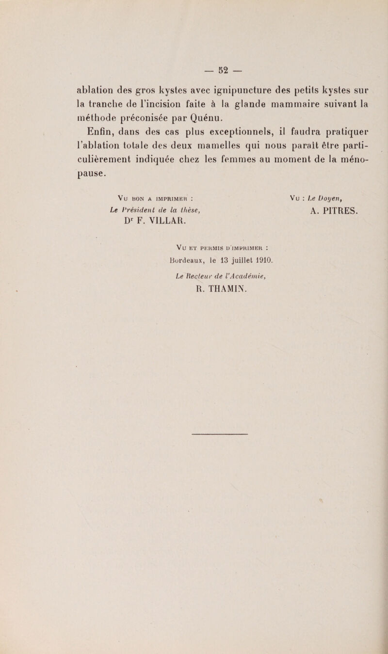 ablation des gros kystes avec ignipuncture des petits kystes sur la tranche de l’incision faite à la glande mammaire suivant la méthode préconisée par Quénu. Enfin, dans des cas plus exceptionnels, il faudra pratiquer l’ablation totale des deux mamelles qui nous parait être parti¬ culièrement indiquée chez les femmes au moment de la méno¬ pause. Vu bon a imprimer : Vu : Le Doyen, Le Président de la thèse, A. PITRES. Dr F. YILLAR. Vu ET PERMIS L) IMPRIMER : Bordeaux, le 13 juillet 1910. Le Recteur de l’Académie, R, THAMIN.