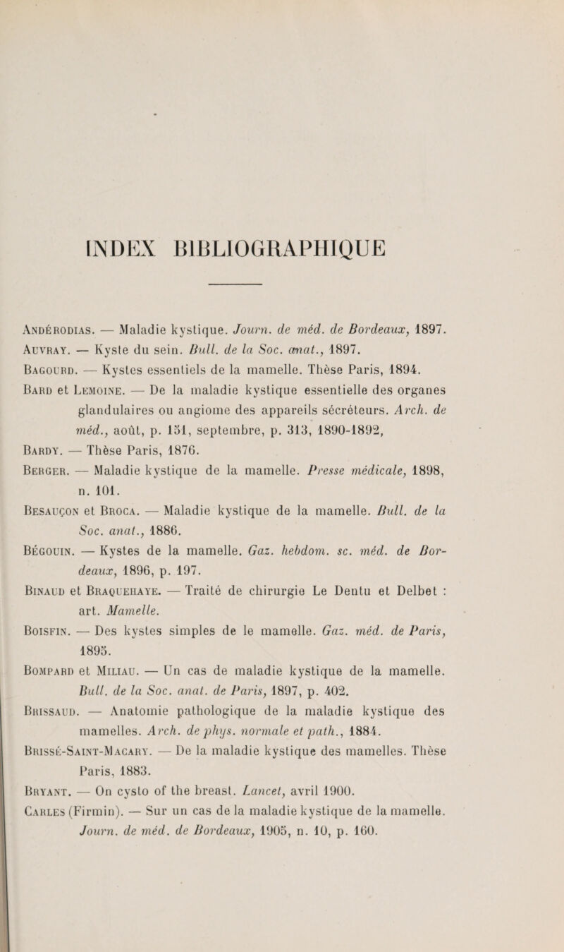 INDEX BIBLIOGRAPHIQUE Andérodias. — Maladie kystique. Journ. de méd. de Bordeaux, 1897. Auvray. — Kyste du sein. Bull, de la Soc. ctnat., 1897. Bagourd. — Kystes essentiels de la mamelle. Thèse Paris, 1894. Bard et Lemoine. — De la maladie kystique essentielle des organes glandulaires ou angiome des appareils sécréteurs. Arch. de méd., août, p. 151, septembre, p. 313, 1890-1892, Bardy. — Thèse Paris, 1876. Berger. — Maladie kystique de la mamelle. Presse médicale, 1898, n. 101. Besauçon et Broca. — Maladie kystique de la mamelle. Bull, de la Soc. anat., 1886. Bégouin. — Kystes de la mamelle. Gaz. hebdom. sc. méd. de Bor¬ deauxy 1896, p. 197. Binaud et Braqueiiaye. — Traité de chirurgie Le Dentu et Delbet : art. Mamelle. Boisfin. — Des kystes simples de le mamelle. Gaz. méd. de Paris, 1895. Bompard et Miliau. — Un cas de maladie kystique de la mamelle. Bull, de la Soc. anal, de Paris, 1897, p. 402. Brissaud. — Anatomie pathologique de la maladie kystique des mamelles. Arch. de phys. normale et path., 1884. Brissé-Saint-Macary. — De la maladie kystique des mamelles. Thèse Paris, 1883. Bryant. — On cysto of the breast. Lancet, avril 1900. Carles (Firmin). — Sur un cas delà maladie kystique de la mamelle. Journ. de méd. de Bordeaux, 1905, n. 10, p. 160.