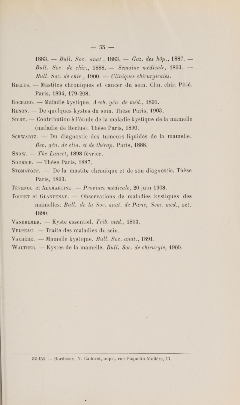 1883. — Bull. Soc. anat., 1883. — Gaz. des hop., 1887. — Bail. Soc. de chir., 1888. — Semaine médicale, 1893. — Bull. Soc. de chir., 1900. — Cliniques chirurgicales. Reclus. — Mastites chroniques et cancer du sein. Clin. chir. Pitié. Paris, 1894, 179-208. Rocüard. — Maladie kystique. Arch. gén. de méd., 1891. Renon. — De quelques kystes du sein. Thèse Paris, 1903. Sicre. — Contribution à l’étude de la maladie kystique de la mamelle (maladie de Reclus). Thèse Paris, 1890. Schwartz. — Du diagnostic des tumeurs liquides de la mamelle. Ber. gén. de clin, et de thérap. Paris, 1888. Snow. — The Lancet, 1898 février. Sourice. — Thèse Paris, 1887. Stomatoff. — De la mastite chronique et de son diagnostic. Thèse Paris, 1893. Tévenol et Alamartine. — Province médicale, 20 juin 1908. Toupet et Glantenay. — Observations de maladies kystiques des mamelles. Bull, de la Soc. anat. de Paris, Sem. méd., oct. 1890. Vandremer. — Kyste essentiel. Trib. méd., 1893. Velpeau. — Traité des maladies du sein. Vachère. — Mamelle kystique. Bull. Soc. anat., 1891. Walther. — Kystes de la mamelle. Bull. Soc. de chirurgie, 1900. « 32.150. — Bordeaux, Y. Cadoret, impr., rue Poqueliu-Molière, 17.
