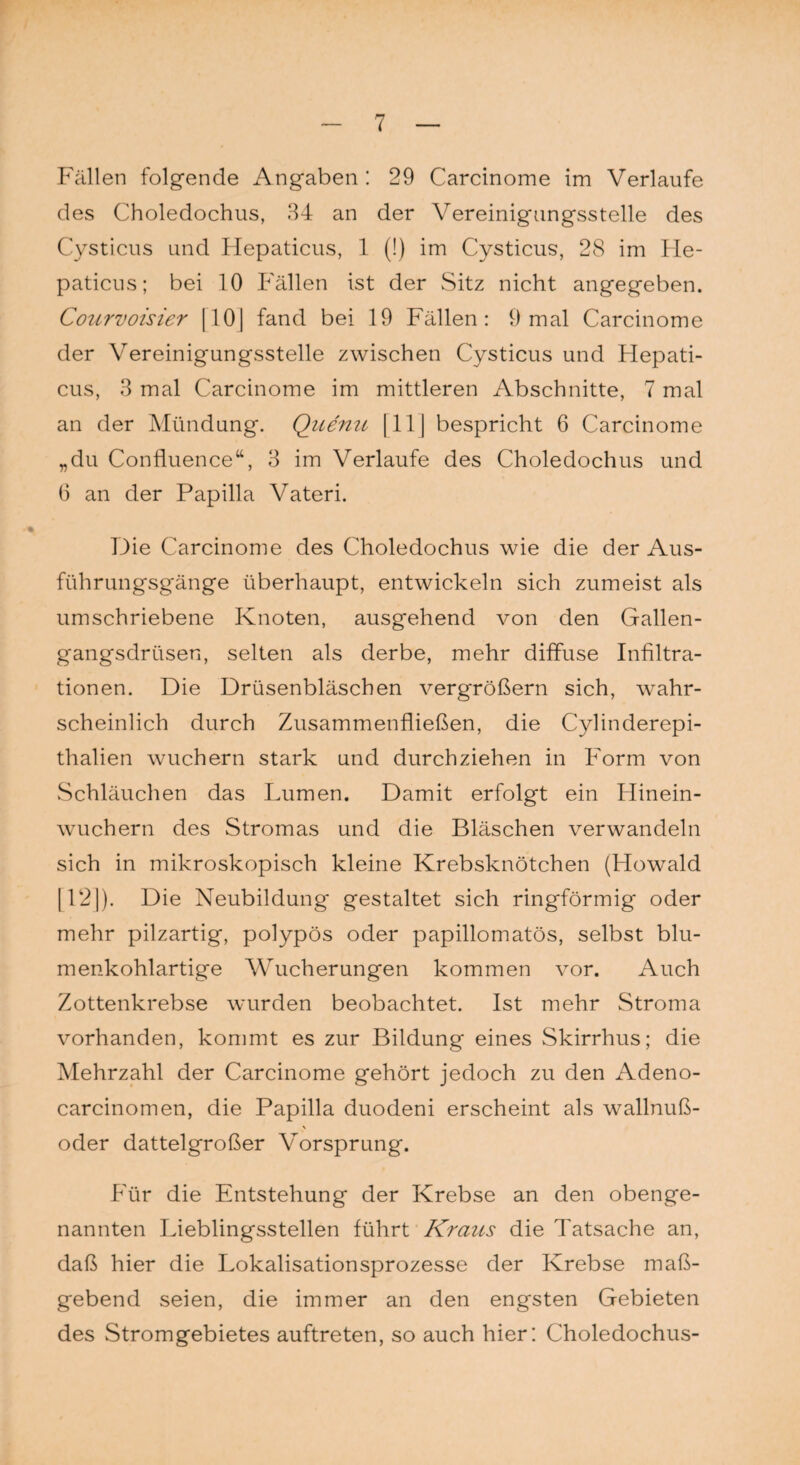 Fällen folgende Angaben : 29 Carcinome im Verlaufe des Choledochus, 34 an der Vereinigungsstelle des Cysticus und Hepaticus, 1 (!) im Cysticus, 28 im He- paticus; bei 10 Fällen ist der Sitz nicht angegeben. Courvoisier [ 101 fand bei 19 Fällen: 9 mal Carcinome der Vereinigungsstelle zwischen Cysticus und Hepati¬ cus, 3 mal Carcinome im mittleren Abschnitte, 7 mal an der Mündung. Quemi [ 11J bespricht 6 Carcinome „du Confluence“, 3 im Verlaufe des Choledochus und 6 an der Papilla Vateri. Die Carcinome des Choledochus wie die der Aus¬ führungsgänge überhaupt, entwickeln sich zumeist als umschriebene Knoten, ausgehend von den Gallen¬ gangsdrüsen, selten als derbe, mehr diffuse Infiltra¬ tionen. Die Drüsenbläschen vergrößern sich, wahr¬ scheinlich durch Zusammenfließen, die Cylinderepi- thalien wuchern stark und durchziehen in Form von Schläuchen das Lumen. Damit erfolgt ein Hinein¬ wuchern des Stromas und die Bläschen verwandeln sich in mikroskopisch kleine Krebsknötchen (Howald [12]). Die Neubildung gestaltet sich ringförmig oder mehr pilzartig, polypös oder papillomatös, selbst blu¬ menkohlartige Wucherungen kommen vor. Auch Zottenkrebse wurden beobachtet. Ist mehr Stroma vorhanden, kommt es zur Bildung eines Skirrhus; die Mehrzahl der Carcinome gehört jedoch zu den Adeno- carcinomen, die Papilla duodeni erscheint als wallnuß- oder dattelgroßer Vorsprung. Für die Entstehung der Krebse an den obenge¬ nannten Lieblingsstellen führt Kraus die Tatsache an, daß hier die Lokalisationsprozesse der Krebse maß¬ gebend seien, die immer an den engsten Gebieten des Stromgebietes auftreten, so auch hier: Choledochus-