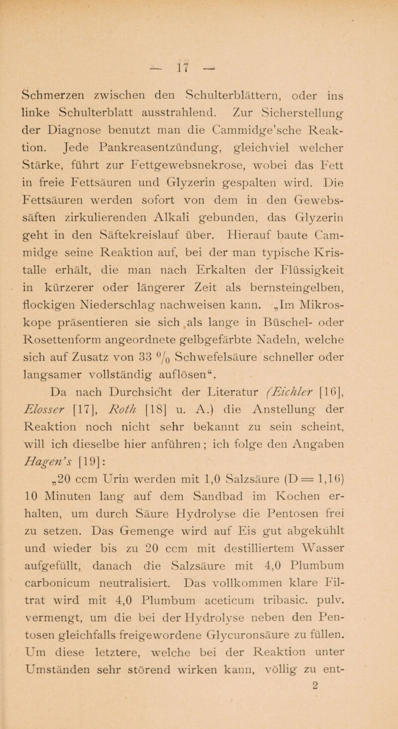 Schmerzen zwischen den Schulterblättern, oder ins linke Schulterblatt ausstrahlend. Zur Sicherstellung der Diagnose benutzt man die Cammidge’sche Reak¬ tion. Jede Pankreasentzündung, gleichviel welcher Stärke, führt zur Fettgewebsnekrose, wobei das Fett in freie Fettsäuren und Glyzerin gespalten wird. Die Fettsäuren werden sofort von dem in den Gewebs- säften zirkulierenden Alkali gebunden, das Glyzerin geht in den Säftekreislauf über. Hierauf baute Cam- midge seine Reaktion auf, bei der man typische Kris¬ talle erhält, die man nach Erkalten der Flüssigkeit in kürzerer oder längerer Zeit als bernsteingelben, flockigen Niederschlag nachweisen kann. „Im Mikros¬ kope präsentieren sie sich als lange in Büschel- oder Rosettenform angeordnete gelbgefärbte Nadeln, welche sich auf Zusatz von 33 °/0 Schwefelsäure schneller oder langsamer vollständig auflösen“. Da nach Durchsicht der Literatur (Eichler [16], Elosser [17], Roth [18] u. A.) die Anstellung der Reaktion noch nicht sehr bekannt zu sein scheint, will ich dieselbe hier anführen ; ich folge den Angaben Hagen ’s [19]: „20 ccm Urin werden mit 1,0 Salzsäure (D= 1,10) 10 Minuten lang auf dem Sandbad im Kochen er¬ halten, um durch Säure Hydrolyse die Pentosen frei zu setzen. Das Gemenge wird auf Eis gut abgekühlt und wieder bis zu 20 ccm mit destilliertem Wasser aufgefüllt, danach die Salzsäure mit 4,0 Plumbum carbonicum neutralisiert. Das vollkommen klare Fil¬ trat wird mit 4,0 Plumbum aceticum tribasic. pulv. vermengt, um die bei der Hydrolyse neben den Pen¬ tosen gleichfalls freigewordene Glycuronsäure zu füllen. Um diese letztere, welche bei der Reaktion unter Umständen sehr störend wirken kann, völlig zu ent- 2