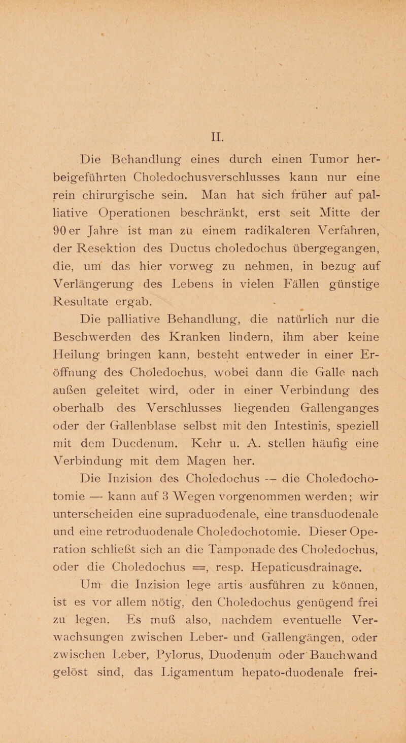 Die Behandlung eines durch einen Tumor her¬ beigeführten Choledochusverschlusses kann nur eine rein chirurgische sein. Man hat sich früher auf pal¬ liative Operationen beschränkt, erst seit Mitte der 90 er Jahre ist man zu einem radikaleren Verfahren, der Resektion des Ductus choledochus übergegangen, die, um das hier vorweg zu nehmen, in bezug auf Verlängerung des Lebens in vielen Fällen günstige Resultate ergab. Die palliative Behandlung, die natürlich nur die Beschwerden des Kranken lindern, ihm aber keine Heilung bringen kann, besteht entweder in einer Er¬ öffnung des Choledochus, wobei dann die Galle nach außen geleitet wird, oder in einer Verbindung des oberhalb des Verschlusses liegenden Gallenganges oder der Gallenblase selbst mit den Intestinis, speziell mit dem Ducdenum. Kehr u. A. stellen häufig eine Verbindung mit dem Magen her. Die Inzision des Choledochus — die Choledocho- tomie — kann auf 3 Wegen vorgenommen werden; wir unterscheiden eine supraduodenale, eine transduodenale und eine retroduodenale Choledochotomie. Dieser Ope¬ ration schließt sich an die Tamponade des Choledochus, oder die Choledochus =, resp. Hepaticusdrainage. Um die Inzision lege artis ausführen zu können, ist es vor allem nötig-, den Choledochus genügend frei zu legen. Es muß also, nachdem eventuelle Ver¬ wachsungen zwischen Leber- und Gallengängen, oder zwischen Leber, Pylorus, Duodenum oder Bauchwand gelöst sind, das Ligamentum hepato-duodenale frei-