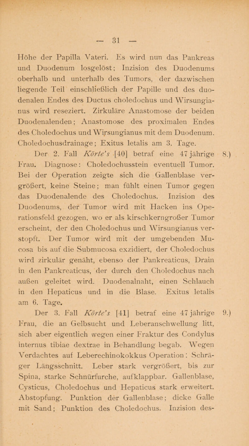 Höhe der Papilla Yateri. Es wird nun das Pankreas und Duodenum losgelöst; Inzision des Duodenums oberhalb und unterhalb des Tumors, der dazwischen liegende Teil einschließlich der Papille und des duo¬ denalen Endes des Ductus choledochus und Wirsungia- nus wird reseziert. Zirkuläre Anastomose der beiden Duodenalenden; Anastomose des proximalen Endes des Choledochus und Wirsungianus mit dem Duodenum. Choledochusdrainage; Exitus letalis am 3. Tage. Der 2. Fall Körte’s [40] betraf eine 47 jährige 8.) Frau. Diagnose: Choledochusstein eventuell Tumor. Bei der Operation zeigte sich die Gallenblase ver¬ größert, keine Steine; man fühlt einen Tumor gegen das Duodenalende des Choledochus. Inzision des Duodenums, der Tumor wird mit Hacken ins Ope¬ rationsfeld gezogen, wo er als kirschkerngroßer Tumor erscheint, der den Choledochus und Wirsungianus ver¬ stopft. Der Tumor wird mit der umgebenden Mu- cosa bis auf die Submucosa exzidiert, der Choledochus wird zirkulär genäht, ebenso der Pankreaticus, Drain in den Pankreaticus, der durch den Choledochus nach außen geleitet wird. Duodenalnaht, einen Schlauch in den Hepaticus und in die Blase. Exitus letalis am 6. Tage. Der 3. Fall Körte’s [41] betraf eine 47 jährige 9.) Frau, die an Gelbsucht und Leberanschwellung litt, sich aber eigentlich wegen einer Fraktur des Condylus internus tibiae dextrae in Behandlung' begab. Wegen Verdachtes auf Leberechinokokkus Operation : Schrä¬ ger Längsschnitt. Leber stark vergrößert, bis zur Spina, starke Schnürfurche, aufklappbar. Gallenblase, Cysticus, Choledochus und Hepaticus stark erweitert. Abstopfung. Punktion der Gallenblase; dicke Galle mit Sand; Punktion des Choledochus. Inzision des-