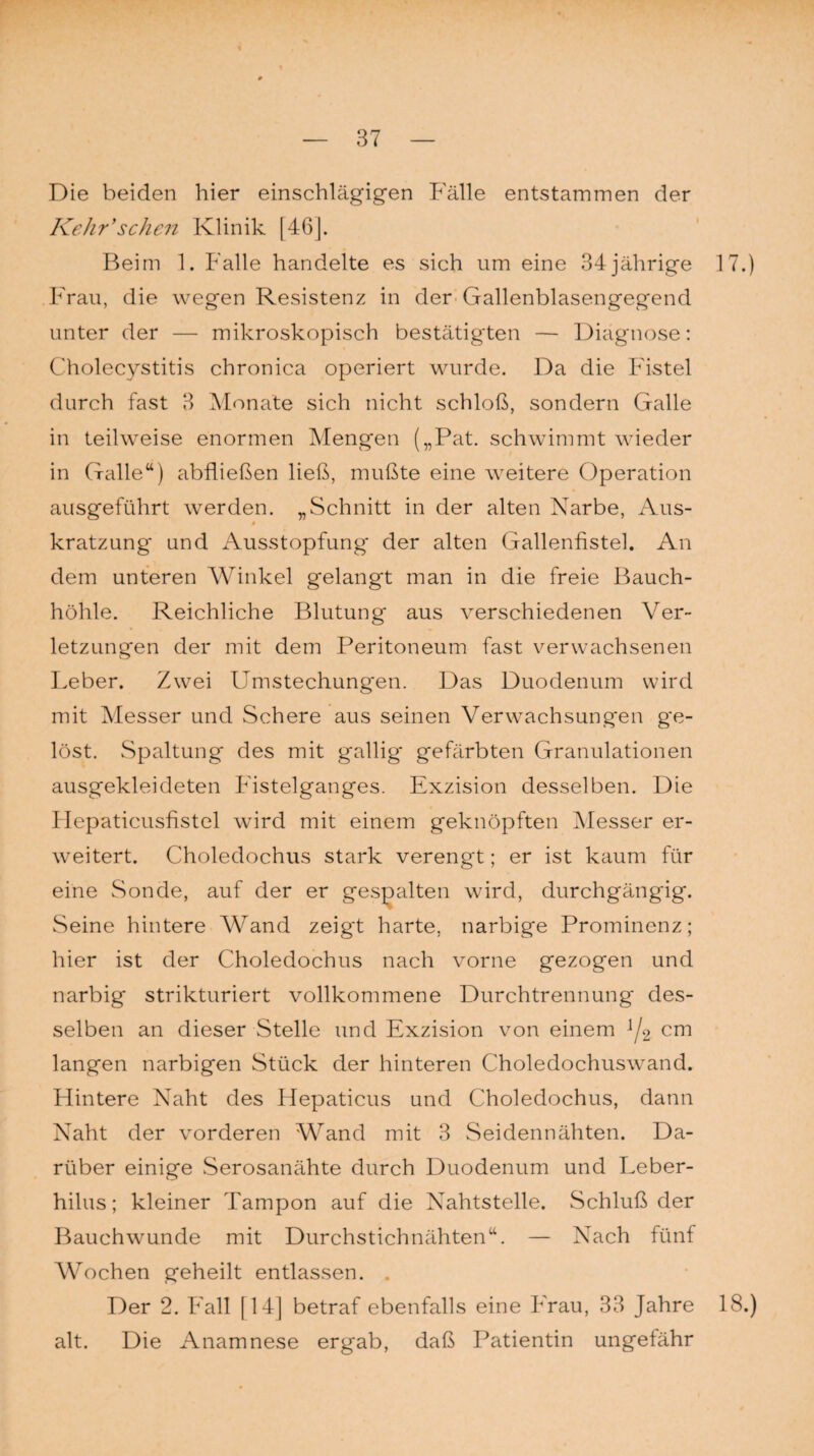 Die beiden hier einschlägigen Fälle entstammen der Kehr’sehen Klinik [46]. Beim 1. Falle handelte es sich um eine 34jährige 17.) Frau, die wegen Resistenz in der Gallenblasengegend unter der — mikroskopisch bestätigten — Diagnose: Cholecystitis chronica operiert wurde. Da die Fistel durch fast 3 Monate sich nicht schloß, sondern Galle in teilweise enormen Mengen („Pat. schwimmt wieder in (Talle“) abfließen ließ, mußte eine weitere Operation ausgeführt werden. „Schnitt in der alten Narbe, Aus- 0 kratzung und Ausstopfung der alten Gallenfistel. An dem unteren Winkel gelangt man in die freie Bauch¬ höhle. Reichliche Blutung aus verschiedenen Ver¬ letzungen der mit dem Peritoneum fast verwachsenen Leber. Zwei Umstechungen. Das Duodenum wird mit Messer und Schere aus seinen Verwachsungen ge¬ löst. Spaltung des mit gallig gefärbten Granulationen ausgekleideten Fistelganges. Exzision desselben. Die Hepaticusfistel wird mit einem geknöpften Messer er¬ weitert. Choledochus stark verengt; er ist kaum für eine Sonde, auf der er gespalten wird, durchgängig. Seine hintere Wand zeigt harte, narbige Prominenz; hier ist der Choledochus nach vorne gezogen und narbig strikturiert vollkommene Durchtrennung des¬ selben an dieser Stelle und Exzision von einem J/2 crn langen narbigen Stück der hinteren Choledochuswand. Hintere Naht des Hepaticus und Choledochus, dann Naht der vorderen Wand mit 3 Seidennähten. Da¬ rüber einige Serosanähte durch Duodenum und Leber- hilus; kleiner Tampon auf die Nahtstelle. Schluß der Bauchwunde mit Durchstichnähten“. — Nach fünf Wochen geheilt entlassen. Der 2. Fall [14] betraf ebenfalls eine Frau, 33 Jahre 18.) alt. Die Anamnese ergab, daß Patientin ungefähr