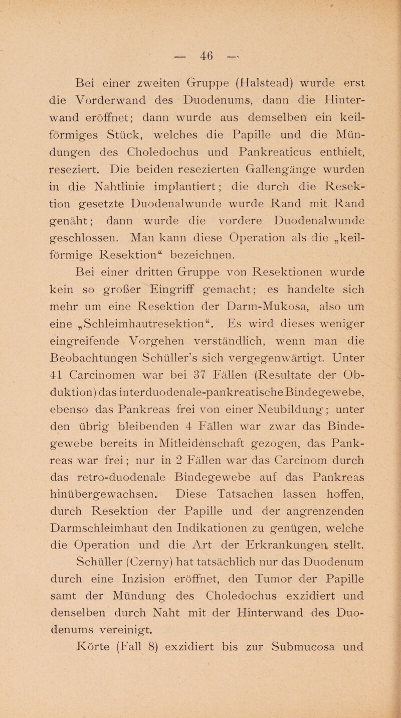 Bei einer zweiten Gruppe (Halstead) wurde erst die Vorderwand des Duodenums, dann die Hinter¬ wand eröffnet; dann wurde aus demselben ein keil¬ förmiges Stück, welches die Papille und die Mün¬ dungen des Choledochus und Pankreaticus enthielt, reseziert. Die beiden resezierten Gallengänge wurden in die Nahtlinie implantiert; die durch die Resek¬ tion gesetzte Duodenalwunde wurde Rand mit Rand genäht; dann wurde die vordere Duodenalwunde geschlossen. Man kann diese Operation als die „keil¬ förmige Resektion“ bezeichnen. Bei einer dritten Gruppe von Resektionen wurde kein so großer Eingriff gemacht; es handelte sich mehr um eine Resektion der Darm-Mukosa, also um eine „Schleimhautresektion“. Es wird dieses weniger eingreifende Vorgehen verständlich, wenn man die Beobachtungen Schüller’s sich vergegenwärtigt. Unter 41 Carcinomen war bei 37 Fällen (Resultate der Ob¬ duktion) das interduodenale-pankreatische Bindegewebe, ebenso das Pankreas frei von einer Neubildung; unter den übrig bleibenden 4 Fällen war zwar das Binde¬ gewebe bereits in Mitleidenschaft gezogen, das Pank¬ reas war frei; nur in 2 Fällen war das Carcinom durch das retro-duodenale Bindegewebe auf das Pankreas hinübergewachsen. Diese Tatsachen lassen hoffen, durch Resektion der Papille und der angrenzenden Darmschleimhaut den Indikationen zu genügen, welche die Operation und die Art der Erkrankungen stellt. Schüller (Czerny) hat tatsächlich nur das Duodenum durch eine Inzision eröffnet, den Tumor der Papille samt der Mündung* des Choledochus exzidiert und denselben durch Naht mit der Hinterwand des Duo¬ denums vereinigt. Körte (Fall 8) exzidiert bis zur Submucosa und