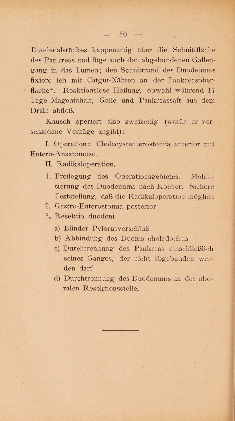 Duodenalstückes kappenartig über die Schnittfläche des Pankreas und füge auch den abgebundenen Gallen¬ gang in das Lumen; den Schnittrand des Duodenums fixiere ich mit Catgut-Nähten an der Pankreasober¬ fläche“. Reaktionslose Heilung, obwohl während 17 Tage Mageninhalt, Galle und Pankreassaft aus dem Drain abfloß. Kausch operiert also zweizeitig (wofür er ver¬ schiedene Vorzüge an gibt): I. Operation: Cholecystenterostomia anterior mit Entero-Anastom ose. II. Radikaloperation. 1. Freilegung des Operationsgebietes. Mobili¬ sierung des Duodenums nach Kocher. Sichere Feststellung, daß die Radikaloperation möglich 2. Gastro-Enterostomia posterior 3. Resektio duodeni a) Blinder Pylorusverschluß b) Abbindung des Ductus choledochus c) Durchtrennung des Pankreas einschließlich seines Ganges, der nicht abgebunden wer¬ den darf d) Durchtrennung des Duodenums an der abo¬ ralen Resektionsstelle.