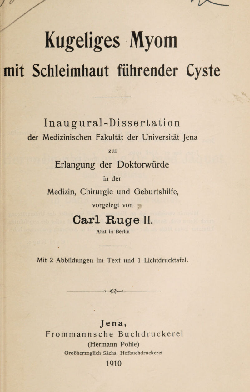 Kugeliges Myom mit Schleimhaut führender Cyste Inaugural-Dissertation der Medizinischen Fakultät der Universität Jena zur Erlangung der Doktorwürde in der Medizin, Chirurgie und Geburtshilfe, vorgelegt von Carl Rüge II. Arzt In Berlin Mit 2 Abbildungen im Text und 1 Lichtdrucktafel. -- Jena, Frommannsche Buchdruckerei (Hermann Pohle) Großherzoglich Sächs. Hofbuchdruckerei 1910