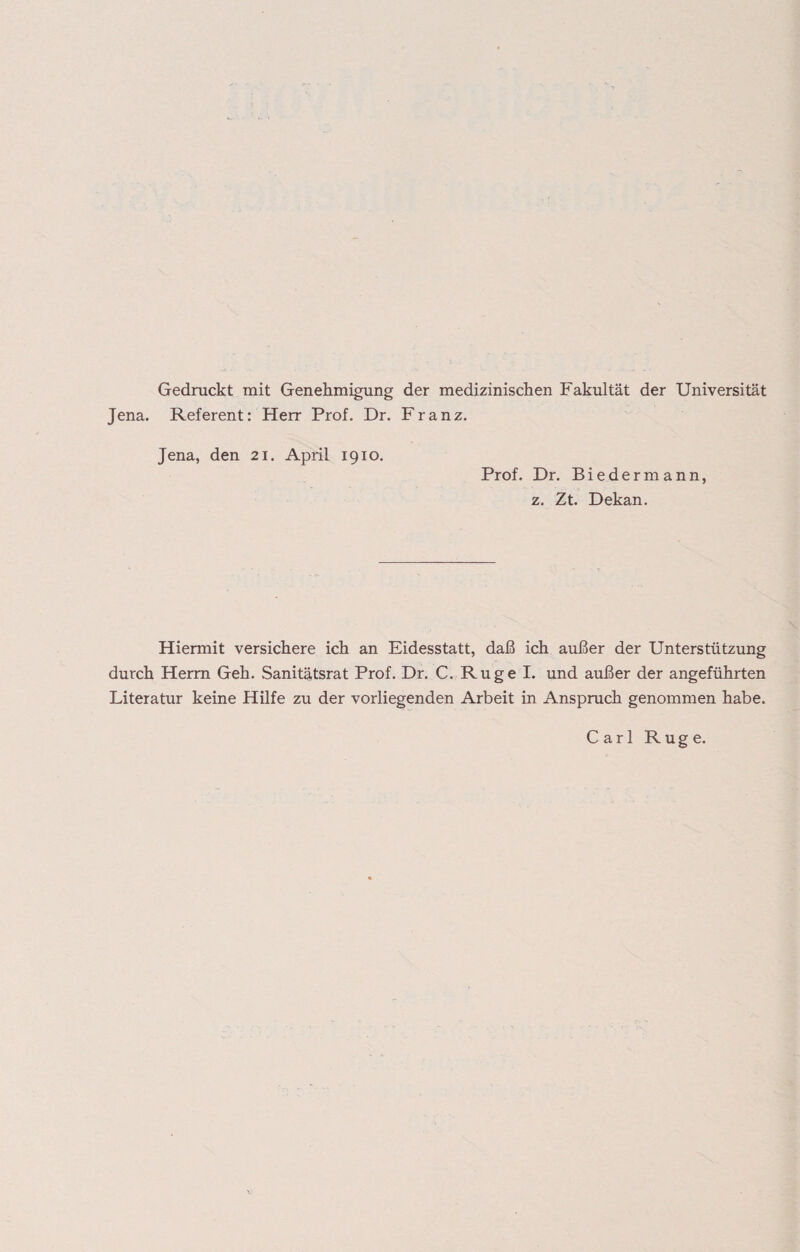 Gedruckt mit Genehmigung der medizinischen Fakultät der Universität Jena. Referent: Herr Prof. Dr. Franz. Jena, den 21. April 1910. Prof. Dr. Biedermann, z. Zt. Dekan. Hiermit versichere ich an Eidesstatt, daß ich außer der Unterstützung durch Herrn Geh. Sanitätsrat Prof. Dr. C. Rüge I. und außer der angeführten Literatur keine Hilfe zu der vorliegenden Arbeit in Anspruch genommen habe. Carl Rüge.