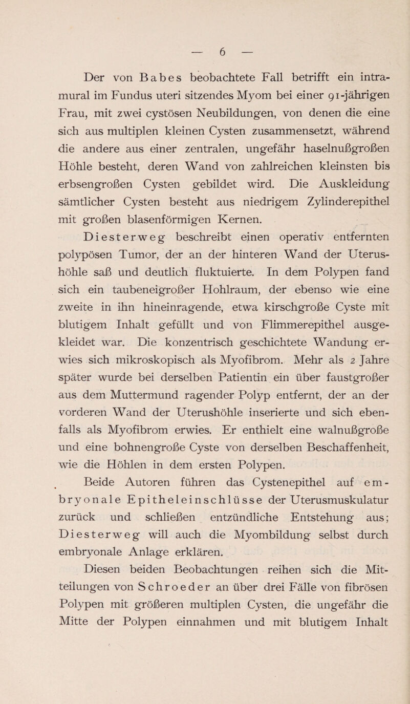 Der von Babes beobachtete Fall betrifft ein intra¬ mural im Fundus uteri sitzendes Myom bei einer 91-jährigen Frau, mit zwei cystösen Neubildungen, von denen die eine sich aus multiplen kleinen Cysten zusammensetzt, während die andere aus einer zentralen, ungefähr haselnußgroßen Höhle besteht, deren Wand von zahlreichen kleinsten bis erbsengroßen Cysten gebildet wird. Die Auskleidung sämtlicher Cysten besteht aus niedrigem Zylinderepithel mit großen blasenförmigen Kernen. Diesterweg beschreibt einen operativ entfernten polypösen Tumor, der an der hinteren Wand der Uterus¬ höhle saß und deutlich fluktuierte. In dem Polypen fand sich ein taubeneigroßer Hohlraum, der ebenso wie eine zweite in ihn hineinragende, etwa kirschgroße Cyste mit blutigem Inhalt gefüllt und von Flimmerepithel ausge¬ kleidet war. Die konzentrisch geschichtete Wandung er¬ wies sich mikroskopisch als Myofibrom. Mehr als 2 Jahre später wurde bei derselben Patientin ein über faustgroßer aus dem Muttermund ragender Polyp entfernt, der an der vorderen Wand der Uterushöhle inserierte und sich eben¬ falls als Myofibrom erwies. Er enthielt eine walnußgroße und eine bohnengroße Cyste von derselben Beschaffenheit, wie die Höhlen in dem ersten Polypen. Beide Autoren führen das Cystenepithel auf em¬ bryonale Epitheleinschlüsse der Uterusmuskulatur zurück und schließen entzündliche Entstehung aus; Diesterweg will auch die Myombildung selbst durch embryonale Anlage erklären. Diesen beiden Beobachtungen reihen sich die Mit¬ teilungen von Schroeder an über drei Fälle von fibrösen Polypen mit größeren multiplen Cysten, die ungefähr die Mitte der Polypen einnahmen und mit blutigem Inhalt