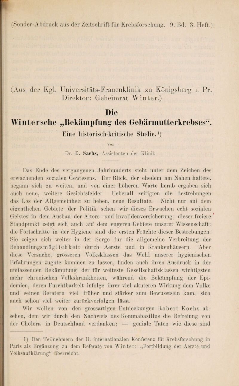 (Aus der Kgl. Universitäts-Frauenklinik zu Königsberg i. Pr Direktor: Geheimrat Winter.) Die Winter sehe „Bekämpfung des Gebärmutterkrebses“ Eine historisch-kritische Studie.1) Von Dr. E. Sachs, Assistenten der Klinik. Das Ende des vergangenen Jahrhunderts stellt unter dem Zeichen des erwachenden sozialen Gewissens. Der Blick, der ehedem am Nahen haftete, begann sich zu weiten, und von einer höheren Warte herab ergaben sich auch neue, weitere Gesichtsfelder. Ueberall zeitigten die Bestrebungen das Los der Allgemeinheit zu heben, neue Resultate. Nicht nur auf dem eigentlichen Gebiete der Politik sehen wir dieses Erwachen echt sozialen Geistes in dem Ausbau der Alters- und Invalidenversicherung; dieser freiere Standpunkt zeigt sich auch auf dem engeren Gebiete unserer Wissenschaft: die Fortschritte in der Hygiene sind die ersten Früchte dieser Bestrebungen. Sie zeigen sich weiter in der Sorge für die allgemeine Verbreitung der Behandlungsmöglichkeit durch Aerzte und in Krankenhäusern. Aber diese Versuche, grösseren Volksklassen das Wohl unserer hygienischen Erfahrungen zugute kommen zu lassen, finden auch ihren Ausdruck in der umfassenden Bekämpfung der für weiteste Gesellschaftsklassen wichtigsten mehr chronischen Volkskrankheiten, während die Bekämpfung der Epi¬ demien, deren Furchtbarkeit infolge ihrer viel akuteren Wirkung dem Volke und seinen Beratern viel früher und stärker zum Bewusstsein kam, sich auch schon viel weiter zurückverfolgen lässt. Wir wollen von den grossartigen Entdeckungen Robert Kochs ab- sehen, dem wir durch den Nachweis des Kommabazillus die Befreiung von - geniale Taten wie diese sind der Cholera in Deutschland verdanken: 1) Den Teilnehmern der II. internationalen Konferenz für Krebsforschung in Paris als Ergänzung zu dem Referate von Winter: Volksaufklärumr“ überreicht. „Fortbildung der Aerzte und