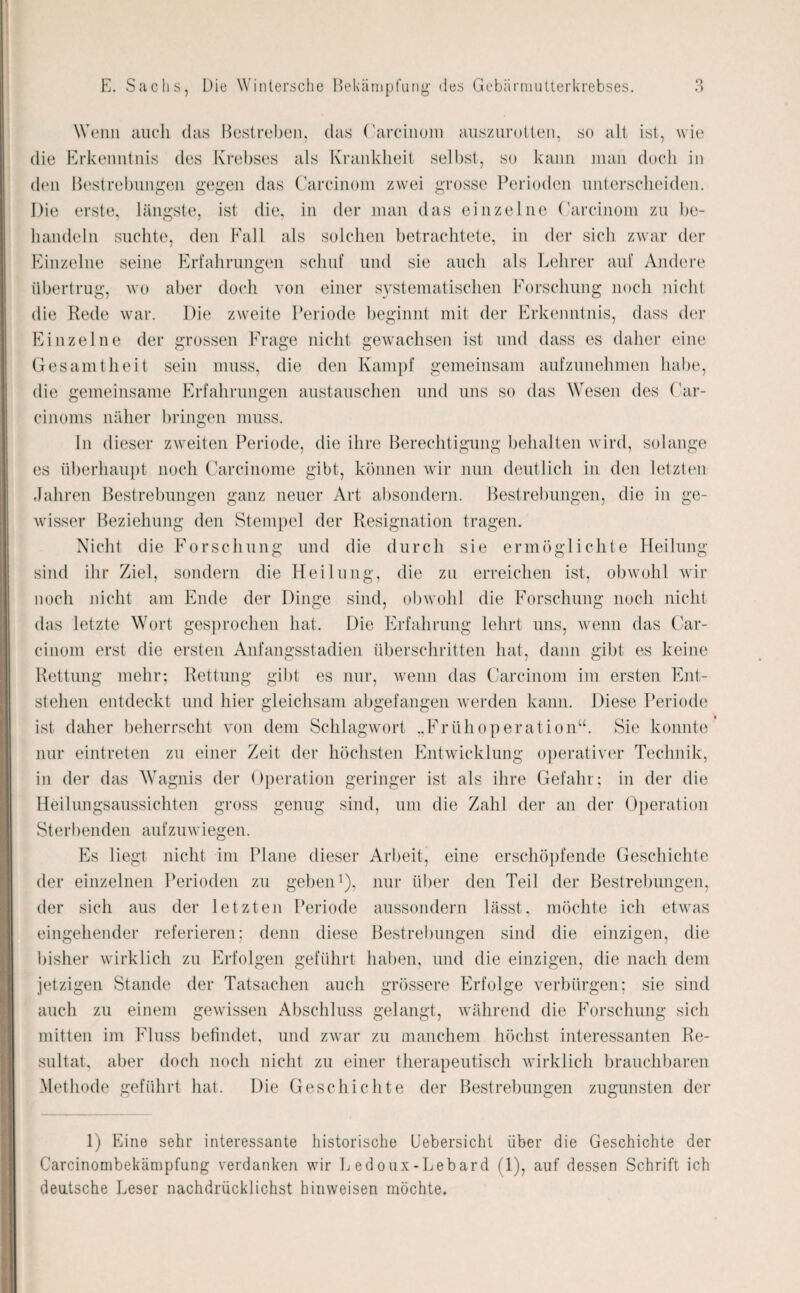 Wenn auch das Bestreben, das (’arcinom auszurotten, so alt ist, wie die Erkenntnis des Krebses als Krankheit selbst, so kann man doch in den Bestrebungen gegen das Carcinom zwei grosse Perioden unterscheiden. Die erste, längste, ist die, in der man das einzelne (’arcinom zu be¬ handeln suchte, den Fall als solchen betrachtete, in der sich zwar der Einzelne seine Erfahrungen schuf und sie auch als Lehrer auf Andere übertrug, wo aber doch von einer systematischen Forschung noch nicht die Rede war. Die zweite Periode beginnt mit der Erkenntnis, dass der Einzelne der grossen Frage nicht gewachsen ist und dass es daher eine Gesamtheit sein muss, die den Kampf gemeinsam aufzunehmen habe, die gemeinsame Erfahrungen austauschen und uns so das Wesen des Car- cinoms näher bringen muss. In dieser zweiten Periode, die ihre Berechtigung behalten wird, solange es überhaupt noch Carcinome gibt, können wir nun deutlich in den letzten Jahren Bestrebungen ganz neuer Art absondern. Bestrebungen, die in ge¬ wisser Beziehung den Stempel der Resignation tragen. Nicht die Forschung und die durch sie ermöglichte Heilung sind ihr Ziel, sondern die Heilung, die zu erreichen ist, obwohl wir noch nicht am Ende der Dinge sind, obwohl die Forschung noch nicht das letzte Wort gesprochen hat. Die Erfahrung lehrt uns, wenn das Car- cinom erst die ersten Anfangsstadien überschritten hat, dann gibt es keine Rettung mehr; Rettung gibt es nur, wenn das Carcinom im ersten Ent¬ stehen entdeckt und hier gleichsam abgefangen werden kann. Diese Periode ist daher beherrscht von dem Schlagwort „Frühoperation“. Sie konnte nur eintreten zu einer Zeit der höchsten Entwicklung operativer Technik, in der das Wagnis der Operation geringer ist als ihre Gefahr; in der die Heilungsaussichten gross genug sind, um die Zahl der an der Operation Sterbenden aufzuw iegen. Es liegt nicht im Plane dieser Arbeit, eine erschöpfende Geschichte der einzelnen Perioden zu geben1), nur über den Teil der Bestrebungen, der sich aus der letzten Periode aussondern lässt, möchte ich etwas eingehender referieren; denn diese Bestrebungen sind die einzigen, die bisher wirklich zu Erfolgen geführt haben, und die einzigen, die nach dem jetzigen Stande der Tatsachen auch grössere Erfolge verbürgen; sie sind auch zu einem gewissen Abschluss gelangt, während die Forschung sich mitten im Fluss befindet, und zwar zu manchem höchst interessanten Re¬ sultat, aber doch noch nicht zu einer therapeutisch wirklich brauchbaren Methode geführt hat. Die Geschichte der Bestrebungen zugunsten der 1) Eine sehr interessante historische Uebersicht über die Geschichte der Carcinombekämpfung verdanken wir Ledoux-Lebard (1), auf dessen Schrift ich deutsche Leser nachdrücklichst hinweisen möchte.