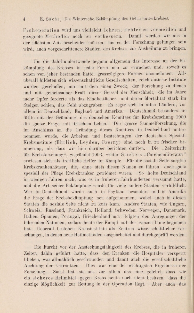 Frühoperation wird uns vielleicht lehren, geeignete Methoden noch zu verbessern, der nächsten Zeit bescheiden müssen, bis es Fehler zu vermeiden und Damit werden wir uns in der Forschung gelungen sein wird, auch vorgeschrittenere Stadien des Krebses zur Ausheilung zu bringen. Um die Jahrhundertwende begann allgemein das Interesse an der Be¬ kämpfung des Krebses in jeder Form neu zu erwachen und, soweit es schon von jeher bestanden hatte, grosszügigere Formen anzunehmen. All¬ überall bildeten sich wissenschaftliche Gesellschaften, reich dotierte Institute wurden geschaffen, nur mit dem einen Zweck, der Forschung zu dienen und mit gemeinsamer Kraft dieser Geissei der Menschheit, die im Jahre mehr Opfer forderte als das Kindbettfieber, und deren Mortalität stark im Steigen schien, das Feld abzugraben. Es regte sich in allen Ländern, vor allem in Deutschland, England und Amerika. Deutschland besonders er¬ füllte mit der Gründung des deutschen Komitees für Krebsforschung 1900 die ganze Frage mit frischem Leben. Die grosse Sammelforschung, die im Anschluss an die Gründung dieses Komitees in Deutschland unter¬ nommen wurde, die Arbeiten und Bestrebungen der deutschen Spezial- Krebsinstitute (Ehrlich, Leyden, Czerny) sind noch in zu frischer Er¬ innerung, als dass wir hier darüber berichten dürften. Die „Zeitschrift für Krebsforschung“, gegründet 1903, weiter Stickers „Carcinomliteratur“ erwiesen sich als treffliche Helfer im Kampfe. Für die soziale Seite sorgten Krebskrankenhäuser, die, ohne stets diesen Namen zu führen, doch ganz speziell der Pflege Krebskranker gewidmet waren. So holte Deutschland in wenigen Jahren nach, was es in früheren Jahrhunderten versäumt hatte, und die Art seiner Bekämpfung wurde für viele andere Staaten vorbildlich. Wie in Deutschland wurde auch in England besonders und in Amerika die Frage der Krebsbekämpfung neu aufgenommen, wobei auch in diesen Staaten die soziale Seite nicht zu kurz kam. Andere Staaten, wie Ungarn, Schweiz, Russland, Frankreich, Holland, Schweden, Norwegen, Dänemark, Italien, Spanien, Portugal, Griechenland usw. folgten den Anregungen der führenden Nationen, sodass heute der Kampf auf der ganzen Linie begonnen hat. U eberall bestehen Krebsinstitute als Zentren wissenschaftlicher For¬ schungen, in denen neue Heilmethoden ausgearbeitet und durchgeprüft werden. Die Furcht vor der Ansteckungsfähigkeit des Krebses, die in früheren Zeiten dahin geführt hatte, dass den Kranken die Hospitäler versperrt blieben, war allmählich geschwunden und damit auch die gesellschaftliche Aechtung der Erkrankten. Dies war eins der wichtigsten Ergebnisse der Forschung. Sonst hat sie uns vor allem das eine gelehrt, dass wir ein sicheres Heilmittel gegen Krebs heute noch nicht besitzen, dass die einzige Möglichkeit zur Rettung in der Operation liegt. Aber auch das