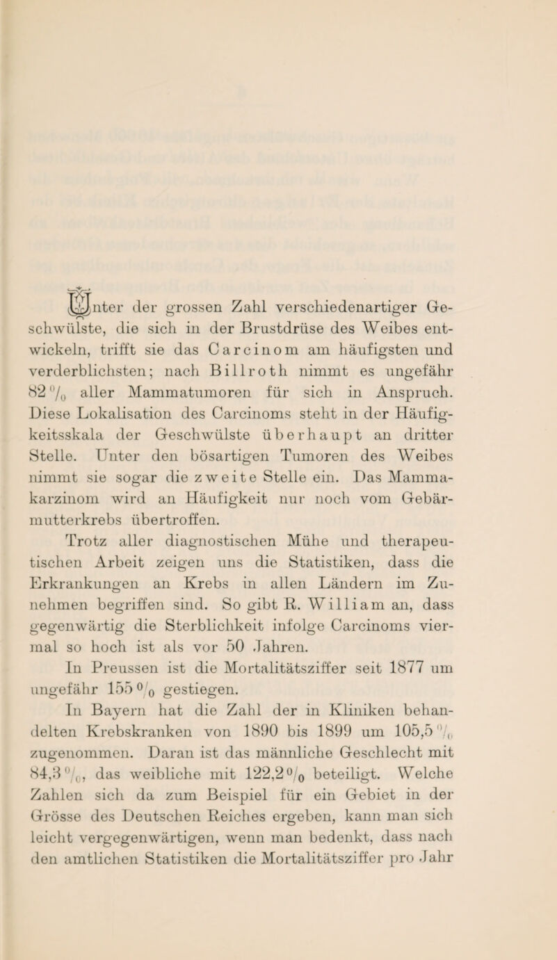 JiJnter der grossen Zahl verschiedenartiger Ge¬ schwülste, die sich in der Brustdrüse des Weibes ent¬ wickeln, trifft sie das Carcinom am häufigsten und verderblichsten; nach B i 11 r o t h nimmt es ungefähr 82 /0 aller Mammatumoren für sich in Anspruch. Biese Lokalisation des Carcinoms steht in der Häufig¬ keitsskala der Geschwülste überhaupt an dritter Stelle. Unter den bösartigen Tumoren des Weibes nimmt sie sogar die zweite Stelle ein. Bas Mamma¬ karzinom wird an Häufigkeit nur noch vom Gebär¬ mutterkrebs übertroffen. Trotz aller diagnostischen Mühe und therapeu¬ tischen Arbeit zeigen uns die Statistiken, dass die Erkrankungen an Krebs in allen Ländern im Zu¬ nehmen begriffen sind. So gibt R. William an, dass gegenwärtig die Sterblichkeit infolge Carcinoms vier¬ mal so hoch ist als vor 50 Jahren. In Preussen ist die Mortalitätsziffer seit 1877 um ungefähr 155 °0 gestiegen. In Bayern hat die Zahl der in Kliniken behan¬ delten Krebskranken von 1890 bis 1899 um 105,5 zugenommen. Baran ist das männliche Geschlecht mit 84,3 0, das weibliche mit 122,2° 0 beteiligt. Welche Zahlen sich da zum Beispiel für ein Gebiet in der Grösse des Beutschen Reiches ergeben, kann man sich leicht vergegenwärtigen, wenn man bedenkt, dass nach den amtlichen Statistiken die Mortalitätsziffer pro .lalir