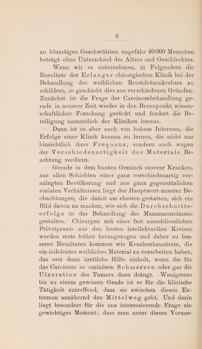 an bösartigen Geschwülsten ungefähr 40000 Menschen beträgt ohne Unterschied des Alters und Geschlechtes. Wenn wir es unternehmen, in Folgendem die Resultate der Erlanger chirurgischen Klinik bei der Behandlung des weiblichen Brustdrüsenkrebses zu schildern, so geschieht dies aus verschiedenen Gründen: Zunächst ist die Frage der Carcinombehandlung ge¬ rade in neuerer Zeit wieder in den Brennpunkt wissen¬ schaftlicher Forschung gerückt und fordert die Be¬ teiligung namentlich der Kliniken heraus. Dann ist es aber auch von hohem Interesse, die Erfolge einer Klinik kennen zu lernen, die nicht nur hinsichtlich ihrer Frequenz, sondern auch wegen der V er schieden artigkeit des Materials Be¬ achtung verdient. Gerade in dem bunten Gemisch unserer Kranken, aus allen Schichten einer ganz verschiedenartig ver¬ anlagten Bevölkerung und aus ganz gegensätzlichen sozialen Verhältnissen liegt der Hauptwert unserer Be¬ obachtungen, die damit am ehesten gestatten, sich ein Bild davon zu machen, wie sich die Durchschnitts¬ erfolge in der Behandlung des Mammacarcinoms gestalten. Chirurgen mit einer fast ausschliesslichen Privatpraxis aus den besten intellektuellen Kreisen werden stets früher herangezogen und daher zu bes¬ seren Resultaten kommen wie Krankenhausärzte, die ein indolentes weibliches Material zu verarbeiten habeu, das erst dann ärztliche Hilfe einholt, wenn die für das Carcinom so ominösen Schmerzen oder gar die Ulzeration des Tumors dazu drängt. Wenigstens bis zu einem gewissen Grade ist es für die klinische Tätigkeit zutreffend, dass sie zwischen diesen Ex¬ tremen annähernd den Mittelweg geht. Und darin liegt besonders für die uns interessierende Frage ein gewichtiges Moment; dass man unter diesen Voraus-