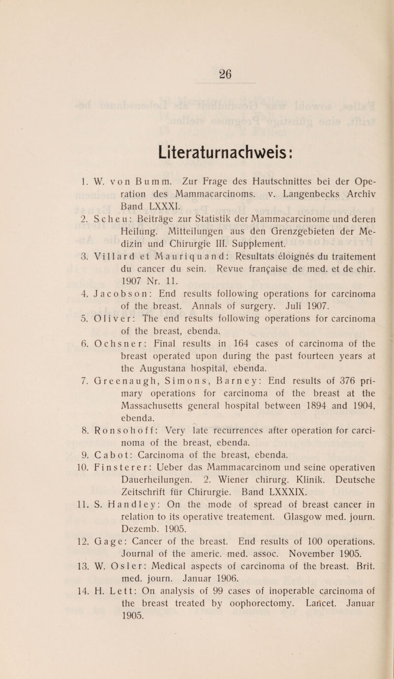 Literaturnachweis: 1. W. von Bumm. Zur Frage des Hautschnittes bei der Ope¬ ration des Mammacarcinoms. v. Langenbecks Archiv Band LXXXI. 2. Scheu: Beiträge zur Statistik der Mammacarcinome und deren Heilung. Mitteilungen aus den Grenzgebieten der Me¬ dizin und Chirurgie III. Supplement. 3. Villard et Mauriquand: Resultats eloignes du traitement du cancer du sein. Revue fran^aise de med. et de chir. 1907 Nr. 11. 4. Jacobson: End results following operations for carcinoma of the breast. Annals of surgery. Juli 1907. 5. Oliver: The end results following operations for carcinoma of the breast, ebenda. 6. Ochsner: Final results in 164 cases of carcinoma of the breast operated upon during the past fourteen years at the Augustana hospital, ebenda. 7. Greenaugh, Simons, Barney: End results of 376 pri- mary operations for carcinoma of the breast at the Massachusetts general hospital between 1894 and 1904, ebenda. 8. Ronsohoff: Very late recurrences after Operation for carci¬ noma of the breast, ebenda. 9. Cabot: Carcinoma of the breast, ebenda. 10. Finsterer: Ueber das Mammacarcinom und seine operativen Dauerheilungen. 2. Wiener Chirurg. Klinik. Deutsche Zeitschrift für Chirurgie. Band LXXXIX. 11. S. Handley: On the mode of spread of breast cancer in relation to its operative treatement. Glasgow med. journ. Dezemb. 1905. 12. Gage: Cancer of the breast. End results of 100 operations. Journal of the americ. med. assoc. November 1905. 13. W. Osler: Medical aspects of carcinoma of the breast. Brit. med. journ. Januar 1906. 14. H. Lett: On analysis of 99 cases of inoperable carcinoma of the breast treated by oophorectomy. Lartcet. Januar 1905.