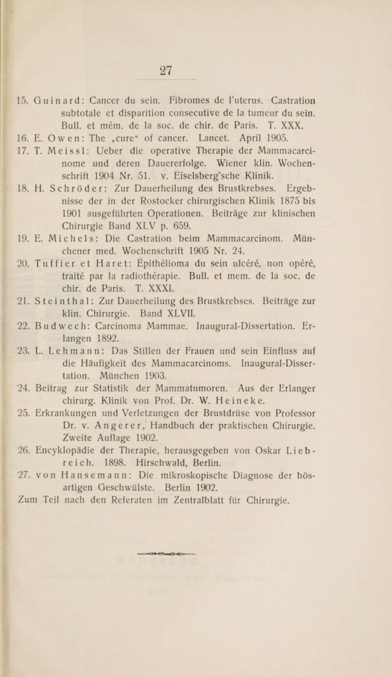 15. Guinard: Cancer du sein. Fibromes de l’uterus. Castration subtotale et disparition consecutive de la tumeur du sein. Bull, et mem. de la soc. de chir. de Paris. T. XXX. 16. E. Owen: The „eure“ of cancer. Lancet. April 1905. 17. T. Meissl: Ueber die operative Therapie der Mammacarci- nome und deren Dauererfolge. Wiener klin. Wochen¬ schrift 1904 Nr. 51. v. Eiselsberg’sche Klinik. 18. H. Schröder: Zur Dauerheilung des Brustkrebses. Ergeb¬ nisse der in der Rostocker chirurgischen Klinik 1875 bis 1901 ausgeführten Operationen. Beiträge zur klinischen Chirurgie Band XLV p. 659. 19. E. Michels: Die Castration beim Mammacarcinom. Mün¬ chener med. Wochenschrift 1905 Nr. 24. 20. Tuffier et Haret: Epithelioma du sein ulcere, non opere, traite par la radiotherapie. Bull, et mem. de la soc. de chir. de Paris. T. XXXI. 21. Steinthal: Zur Dauerheilung des Brustkrebses. Beiträge zur klin. Chirurgie. Band XLVII. 22. Budwech: Carcinoma Mammae. Inaugural-Dissertation. Er¬ langen 1892. 23. L. Lehmann: Das Stillen der Frauen und sein Einfluss auf die Häufigkeit des Mammacarcinotns. Inaugural-Disser¬ tation. München 1903. 24. Beitrag zur Statistik der Mammatumoren. Aus der Erlanger Chirurg. Klinik von Prof. Dr. W. H e i n e k e. 25. Erkrankungen und Verletzungen der Brustdrüse von Professor Dr. v. Angerer, Handbuch der praktischen Chirurgie. Zweite Auflage 1902. 26. Encyklopädie der Therapie, herausgegeben von Oskar Lieb¬ reich. 1898. Hirschwald, Berlin. 27. von Hansemann: Die mikroskopische Diagnose der bös¬ artigen Geschwülste. Berlin 1902. Zum Teil nach den Referaten im Zentralblatt für Chirurgie.