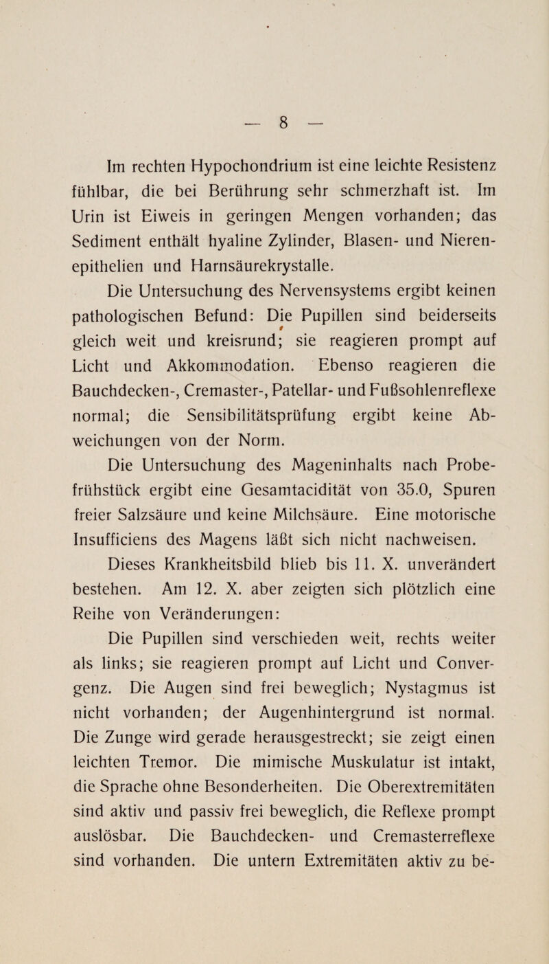 Im rechten Hypochondrium ist eine leichte Resistenz fühlbar, die bei Berührung sehr schmerzhaft ist. Im Urin ist Eiweis in geringen Mengen vorhanden; das Sediment enthält hyaline Zylinder, Blasen- und Nieren- epithelien und Harnsäurekrystalle. Die Untersuchung des Nervensystems ergibt keinen pathologischen Befund: Die Pupillen sind beiderseits gleich weit und kreisrund; sie reagieren prompt auf Licht und Akkommodation. Ebenso reagieren die Bauchdecken-, Cremaster-, Patellar- und Fußsohlenreflexe normal; die Sensibilitätsprüfung ergibt keine Ab¬ weichungen von der Norm. Die Untersuchung des Mageninhalts nach Probe¬ frühstück ergibt eine Gesamtacidität von 35.0, Spuren freier Salzsäure und keine Milchsäure. Eine motorische Insufficiens des Magens läßt sich nicht nachweisen. Dieses Krankheitsbild blieb bis 11. X. unverändert bestehen. Am 12. X. aber zeigten sich plötzlich eine Reihe von Veränderungen: Die Pupillen sind verschieden weit, rechts weiter als links; sie reagieren prompt auf Licht und Conver- genz. Die Augen sind frei beweglich; Nystagmus ist nicht vorhanden; der Augenhintergrund ist normal. Die Zunge wird gerade herausgestreckt; sie zeigt einen leichten Tremor. Die mimische Muskulatur ist intakt, die Sprache ohne Besonderheiten. Die Oberextremitäten sind aktiv und passiv frei beweglich, die Reflexe prompt auslösbar. Die Bauchdecken- und Cremasterreflexe sind vorhanden. Die untern Extremitäten aktiv zu be-