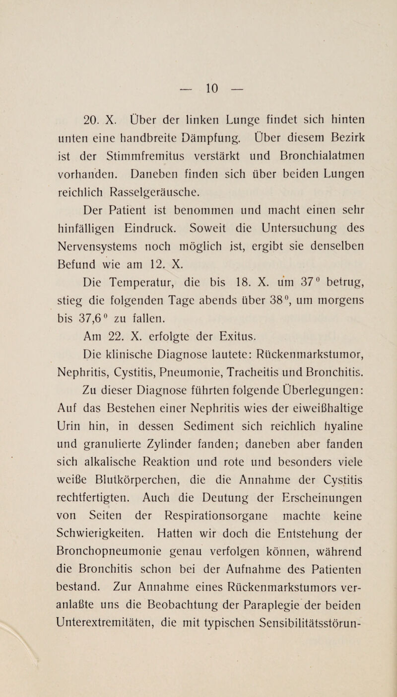 20. X. Über der linken Lunge findet sich hinten unten eine handbreite Dämpfung. Über diesem Bezirk ist der Stimmfremitus verstärkt und Bronchialatmen vorhanden. Daneben finden sich über beiden Lungen reichlich Rasselgeräusche. Der Patient ist benommen und macht einen sehr hinfälligen Eindruck. Soweit die Untersuchung des Nervensystems noch möglich ist, ergibt sie denselben Befund wie am 12. X. Die Temperatur, die bis 18. X. um 37° betrug, stieg die folgenden Tage abends über 38°, um morgens bis 37,6° zu fallen. Am 22. X. erfolgte der Exitus. Die klinische Diagnose lautete: Rückenmarkstumor, Nephritis, Cystitis, Pneumonie, Tracheitis und Bronchitis. Zu dieser Diagnose führten folgende Überlegungen: Auf das Bestehen einer Nephritis wies der eiweißhaltige Urin hin, in dessen Sediment sich reichlich hyaline und granulierte Zylinder fanden; daneben aber fanden sich alkalische Reaktion und rote und besonders viele weiße Blutkörperchen, die die Annahme der Cystitis rechtfertigten. Auch die Deutung der Erscheinungen von Seiten der Respirationsorgane machte keine Schwierigkeiten. Hatten wir doch die Entstehung der Bronchopneumonie genau verfolgen können, während die Bronchitis schon bei der Aufnahme des Patienten bestand. Zur Annahme eines Rückenmarkstumors ver- anlaßte uns die Beobachtung der Paraplegie der beiden Unterextremitäten, die mit typischen Sensibüitätsstörun-