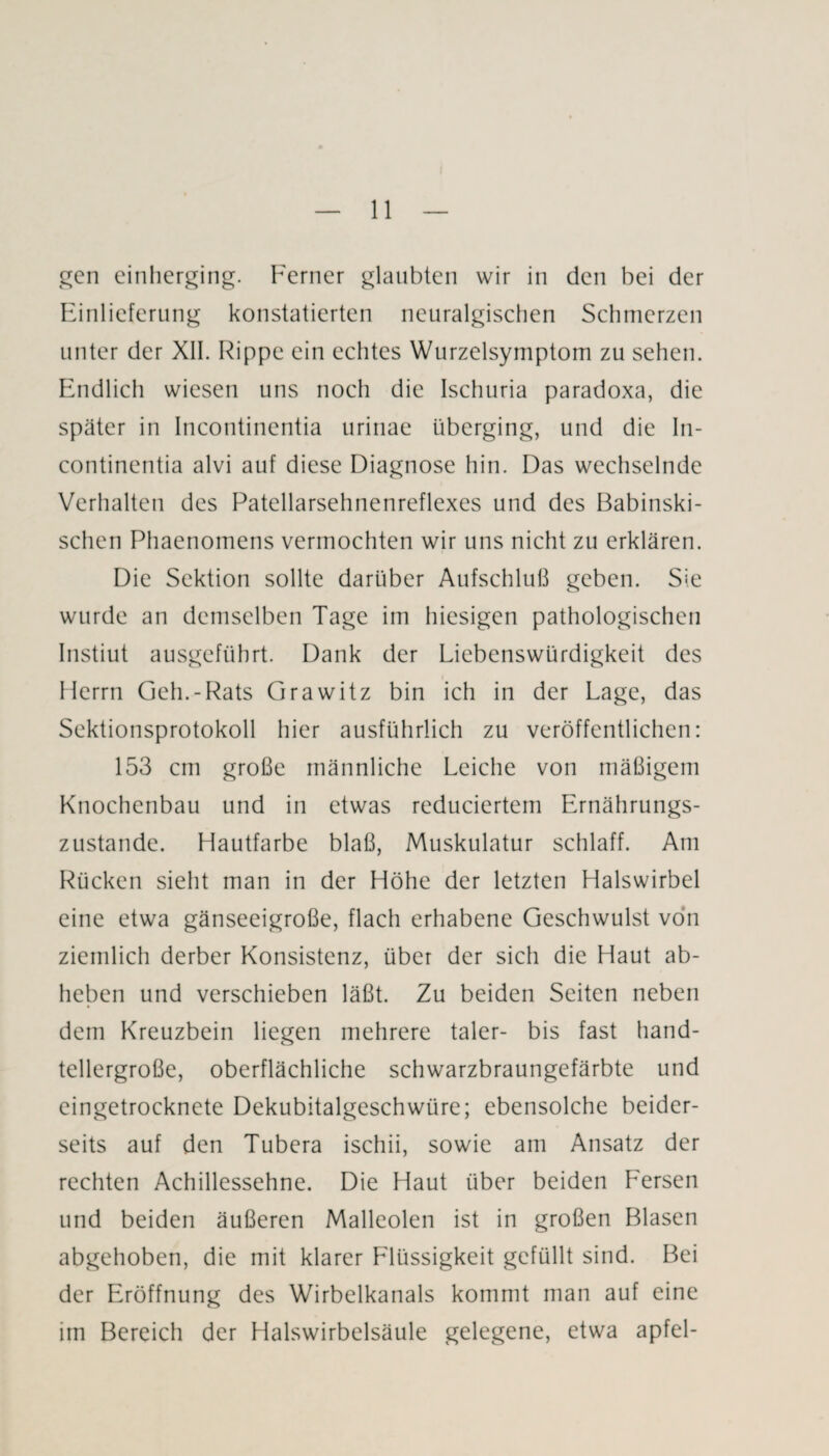 gen einherging. Ferner glaubten wir in den bei der Einlieferung konstatierten neuralgischen Schmerzen unter der XII. Rippe ein echtes Wurzelsymptom zu sehen. Endlich wiesen uns noch die Ischuria paradoxa, die später in Incontinentia urinae überging, und die In¬ continentia alvi auf diese Diagnose hin. Das wechselnde Verhalten des Patellarsehnenreflexes und des Babinski- schen Phaenomens vermochten wir uns nicht zu erklären. Die Sektion sollte darüber Aufschluß geben. Sie wurde an demselben Tage im hiesigen pathologischen Instiut ausgeführt. Dank der Liebenswürdigkeit des Herrn Geh.-Rats Grawitz bin ich in der Lage, das Sektionsprotokoll hier ausführlich zu veröffentlichen: 153 cm große männliche Leiche von mäßigem Knochenbau und in etwas reduciertem Ernährungs¬ zustände. Hautfarbe blaß, Muskulatur schlaff. Am Rücken sieht man in der Höhe der letzten Halswirbel eine etwa gänseeigroße, flach erhabene Geschwulst von ziemlich derber Konsistenz, über der sich die Haut ab¬ heben und verschieben läßt. Zu beiden Seiten neben dem Kreuzbein liegen mehrere taler- bis fast hand¬ tellergroße, oberflächliche schwarzbraungefärbte und eingetrocknete Dekubitalgeschwüre; ebensolche beider¬ seits auf den Tubera ischii, sowie am Ansatz der rechten Achillessehne. Die Haut über beiden Fersen und beiden äußeren Malleolen ist in großen Blasen abgehoben, die mit klarer Flüssigkeit gefüllt sind. Bei der Eröffnung des Wirbelkanals kommt man auf eine im Bereich der Halswirbelsäule gelegene, etwa apfel-