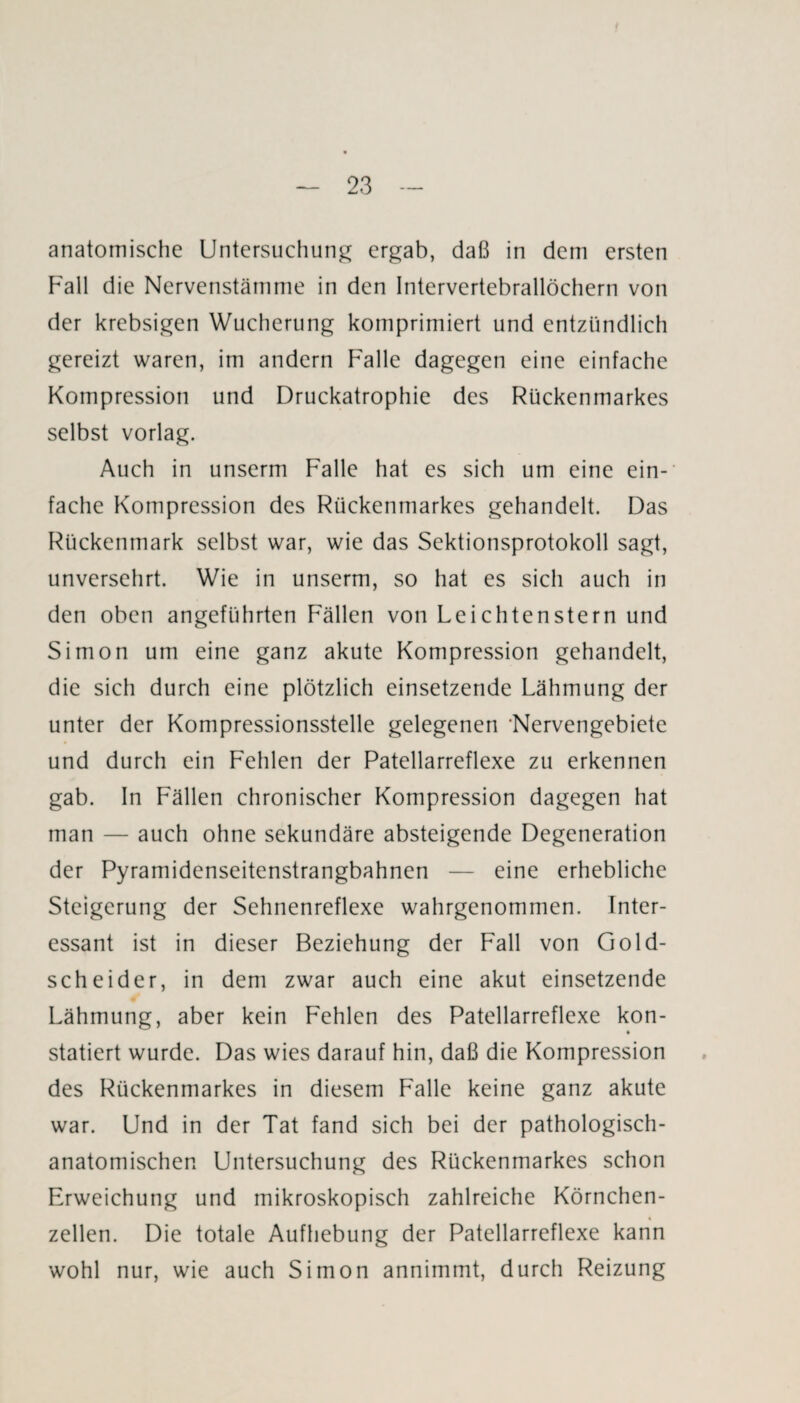 anatomische Untersuchung ergab, daß in dem ersten Fall die Nervenstämme in den Intervertebrallöchern von der krebsigen Wucherung komprimiert und entzündlich gereizt waren, im andern Falle dagegen eine einfache Kompression und Druckatrophie des Rückenmarkes selbst vorlag. Auch in unserm Falle hat es sich um eine ein¬ fache Kompression des Rückenmarkes gehandelt. Das Rückenmark selbst war, wie das Sektionsprotokoll sagt, unversehrt. Wie in unserm, so hat es sich auch in den oben angeführten Fällen von Leichtenstern und Simon um eine ganz akute Kompression gehandelt, die sich durch eine plötzlich einsetzende Lähmung der unter der Kompressionsstelle gelegenen 'Nervengebiete und durch ein Fehlen der Patellarreflexe zu erkennen gab. In Fällen chronischer Kompression dagegen hat man — auch ohne sekundäre absteigende Degeneration der Pyramidenseitenstrangbahnen — eine erhebliche Steigerung der Sehnenreflexe wahrgenommen. Inter¬ essant ist in dieser Beziehung der Fall von Gold¬ scheider, in dem zwar auch eine akut einsetzende Lähmung, aber kein Fehlen des Patellarreflexe kon- • statiert wurde. Das wies darauf hin, daß die Kompression des Rückenmarkes in diesem Falle keine ganz akute war. Und in der Tat fand sich bei der pathologisch¬ anatomischen Untersuchung des Rückenmarkes schon Erweichung und mikroskopisch zahlreiche Körnchen¬ zellen. Die totale Aufhebung der Patellarreflexe kann wohl nur, wie auch Simon annimmt, durch Reizung