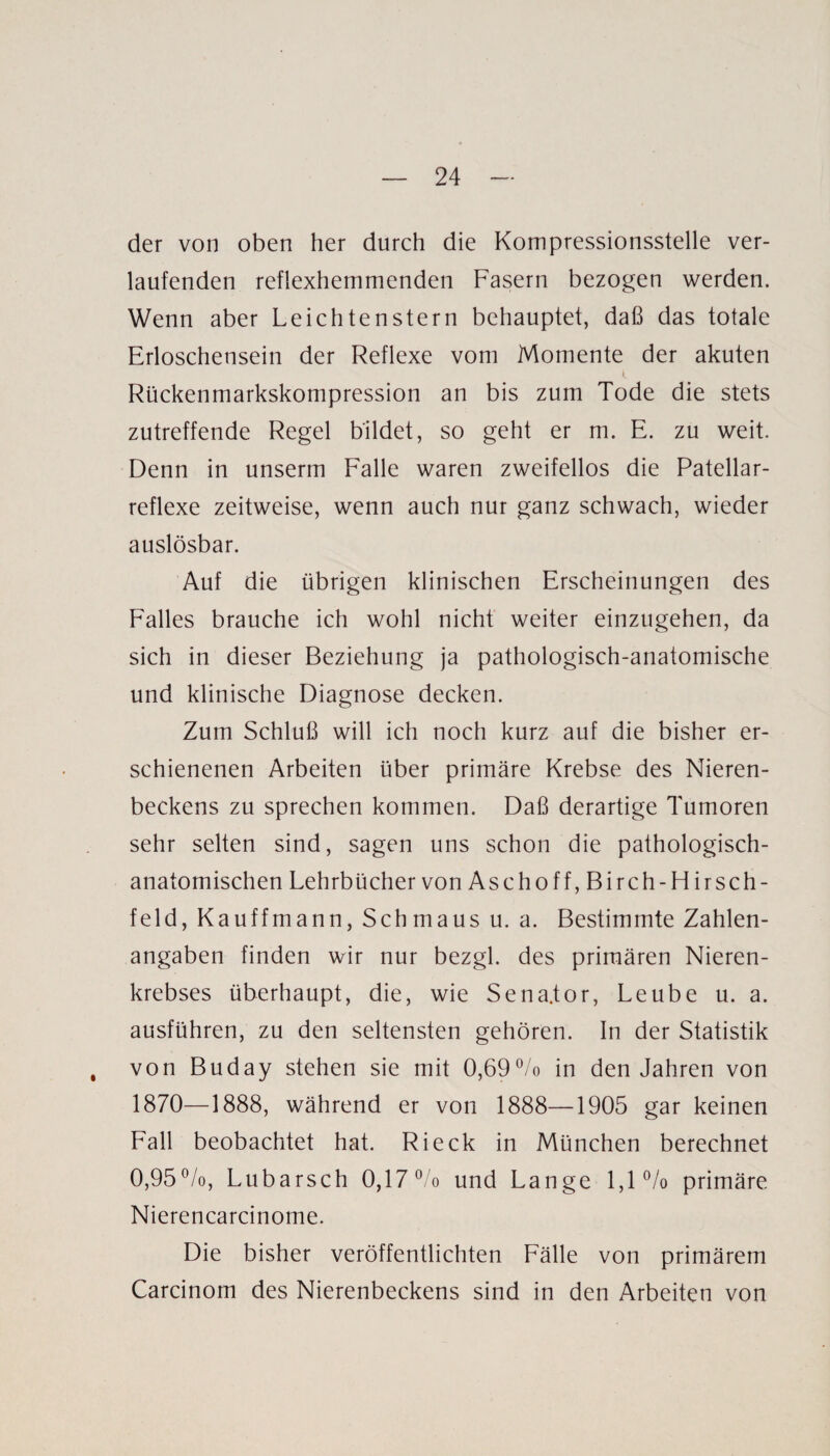 der von oben her durch die Kompressionsstelle ver¬ laufenden reflexhemmenden Fasern bezogen werden. Wenn aber Leichtenstern behauptet, daß das totale Erloschensein der Reflexe vom Momente der akuten Rückenmarkskompression an bis zum Tode die stets zutreffende Regel bildet, so geht er m. E. zu weit. Denn in unserm Falle waren zweifellos die Patellar- reflexe zeitweise, wenn auch nur ganz schwach, wieder auslösbar. Auf die übrigen klinischen Erscheinungen des Falles brauche ich wohl nicht weiter einzugehen, da sich in dieser Beziehung ja pathologisch-anatomische und klinische Diagnose decken. Zum Schluß will ich noch kurz auf die bisher er¬ schienenen Arbeiten über primäre Krebse des Nieren¬ beckens zu sprechen kommen. Daß derartige Tumoren sehr selten sind, sagen uns schon die pathologisch¬ anatomischen Lehrbücher von Aschoff,Birch-Hirsch- feld, Kauffmann, Schmaus u. a. Bestimmte Zahlen¬ angaben finden wir nur bezgl. des primären Nieren¬ krebses überhaupt, die, wie Sena.tor, Leube u. a. ausführen, zu den seltensten gehören. In der Statistik von Buday stehen sie mit 0,69% in den Jahren von 1870—1888, während er von 1888—1905 gar keinen Fall beobachtet hat. Ri eck in München berechnet 0,95%, Lubarsch 0,17% und Lange 1,1% primäre Nierencarcinome. Die bisher veröffentlichten Fälle von primärem Carcinom des Nierenbeckens sind in den Arbeiten von