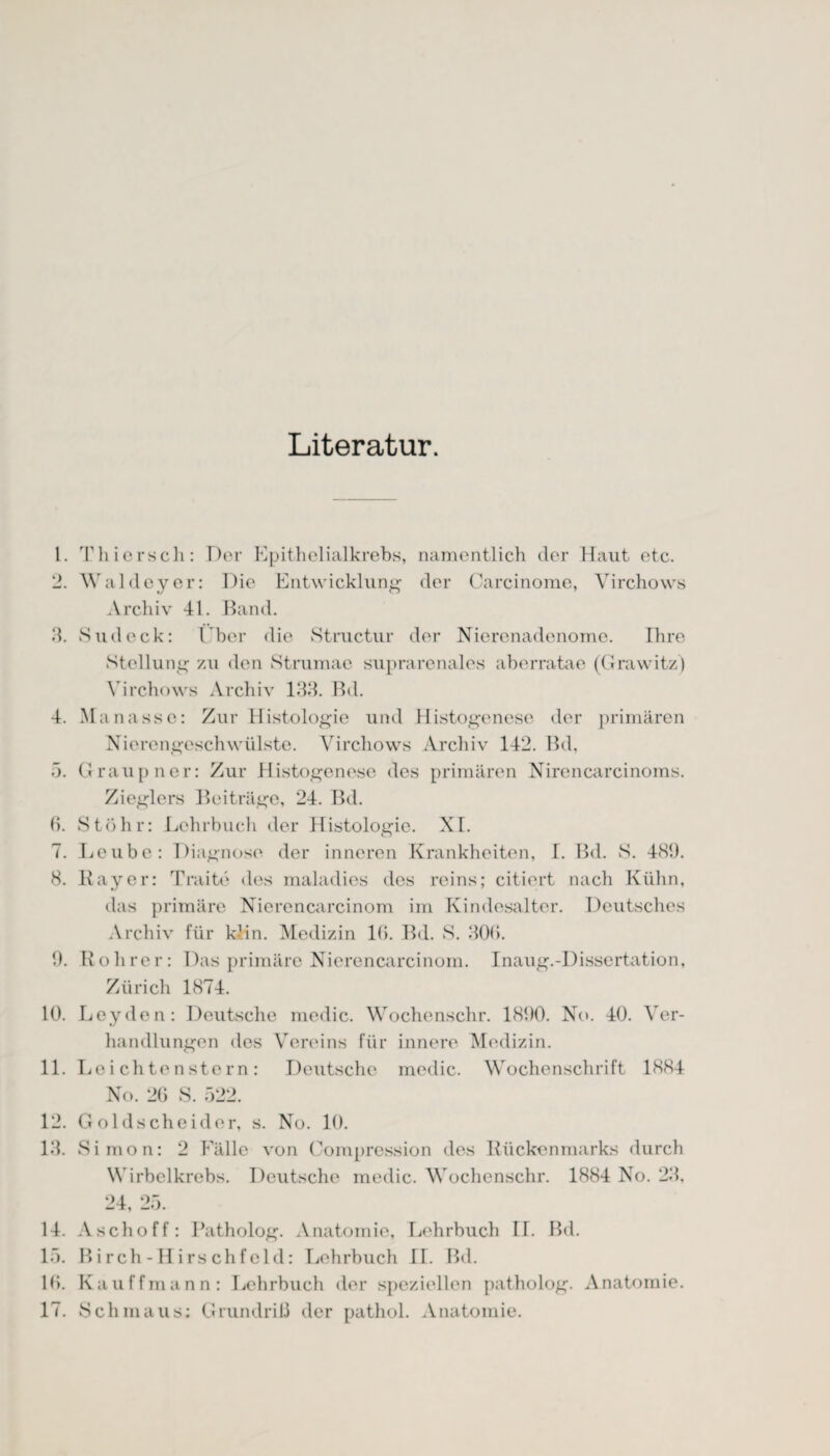 Literatur. 1. Thiersch: Der Epithelialkrebs, namentlich der Haut etc. 2. Waldeyer: Die Entwicklung der Carcinome, Yirchows Archiv 41. Band. 3. Sud eck: Über die Structur der Nierenadenome. Ihre Stellung zu den Strumac suprarenales aberratae (Grawitz) Yirchows Archiv 133. Bd. 4. Manasse: Zur Histologie und Histogenese der primären Nierengeschwülste. Yirchows Archiv 142. Bd, 5. Graupner: Zur Histogenese des primären Nirencarcinoms. Zieglers Beiträge, 24. Bd. 6. Stöli r: Lehrbuch der Histologie. XI. 7. Leube: Diagnose der inneren Krankheiten, I. Bd. S. 489. 8. Bayer: Traite des maladies des reins; citiert nach Kühn, das primäre Nierencarcinom im Kindesalter. Deutsches Archiv für k-.in. Medizin l(i. Bd. S. 300. 9. Bohrer: Das primäre Nierencarcinom. Inaug.-Dissertation, Zürich 1874. 10. Leyden: Deutsche medic. Wochenschr. 1890. No. 40. Ver¬ handlungen des Vereins für innere Medizin. 11. Le i chtenstern: Deutsche medic. Wochenschrift 1884 No. 2G S. 522. 12. Goldscheider, s. No. 10. 13. Simon: 2 Fälle von Compression des Bückenmarks durch Wirbelkrebs. Deutsche medic. Wochenschr. 1884 No. 23, 24, 25. 14. Aschoff: Patholog. Anatomie, Lehrbuch II. Bd. 15. Birch-Hirschfeld: Lehrbuch II. Bd. 16. Kau ff mann: Lehrbuch der speziellen patholog. Anatomie. 17. Schmaus: Grundriß der pathol. Anatomie.