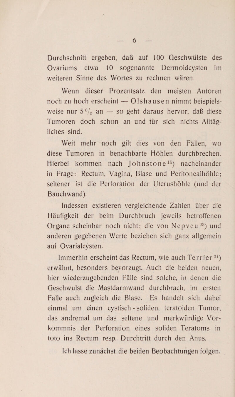 Durchschnitt ergeben, daß auf 100 Geschwülste des Ovariums etwa 10 sogenannte Dermoidcysten im weiteren Sinne des Wortes zu rechnen wären. Wenn dieser Prozentsatz den meisten Autoren noch zu hoch erscheint — Olshausen nimmt beispiels¬ weise nur 5% an — so geht daraus hervor, daß diese Tumoren doch schon an und für sich nichts Alltäg¬ liches sind. Weit mehr noch gilt dies von den Fällen, wo diese Tumoren in benachbarte Höhlen durchbrechen. Hierbei kommen nach Johnstone15) nacheinander in Frage: Rectum, Vagina, Blase und Peritonealhöhle; seltener ist die Perforation der Uterushöhle (und der Bauchwand). Indessen existieren vergleichende Zahlen über die Häufigkeit der beim Durchbruch jeweils betroffenen Organe scheinbar noch nicht; die von Nepveu23) und anderen gegebenen Werte beziehen sich ganz allgemein auf Ovarialcysten. Immerhin erscheint das Rectum, wie auch Terrier31) erwähnt, besonders bevorzugt. Auch die beiden neuen, hier wiederzugebenden Fälle sind solche, in denen die Geschwulst die Mastdarmwand durchbrach, im ersten Falle auch zugleich die Blase. Es handelt sich dabei einmal um einen cystisch - soliden, teratoiden Tumor, das andremal um das seltene und merkwürdige Vor¬ kommnis der Perforation eines soliden Teratoms in toto ins Rectum resp. Durchtritt durch den Anus. Ich lasse zunächst die beiden Beobachtungen folgen.