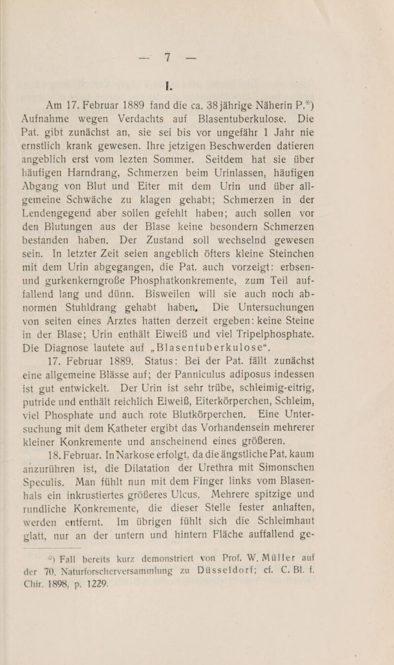 I. Am 17. Februar 1889 fand die ca. 38 jährige Näherin PA) Aufnahme wegen Verdachts auf Blasentuberkulose. Die Pat. gibt zunächst an, sie sei bis vor ungefähr 1 Jahr nie ernstlich krank gewesen. Ihre jetzigen Beschwerden datieren angeblich erst vom lezteri Sommer. Seitdem hat sie über häufigen Harndrang, Schmerzen beim Urinlassen, häufigen Abgang von Blut und Eiter mit dem Urin und über all¬ gemeine Schwäche zu klagen gehabt; Schmerzen in der Lendengegend aber sollen gefehlt haben; auch sollen vor den Blutungen aus der Blase keine besondern Schmerzen bestanden haben. Der Zustand soll wechselnd gewesen sein. In letzter Zeit seien angeblich öfters kleine Steinchen mit dem Urin abgegangen, die Pat. auch vorzeigt: erbsen- und gurkenkerngroße Phosphatkonkremente, zum Teil auf¬ fallend lang und dünn. Bisweilen will sie auch noch ab¬ normen Stuhldrang gehabt haben. Die Untersuchungen von seiten eines Arztes hatten derzeit ergeben: keine Steine in der Blase; Urin enthält Eiweiß und viel Tripelphosphate. Die Diagnose lautete auf „Bl äsen tuberkulöse“. 17. Februar 1889. Status: Bei der Pat. fällt zunächst eine allgemeine Blässe auf; der Parmiculus adiposus indessen ist gut entwickelt. Der Urin ist sehr trübe, schleimig-eitrig, putride und enthält reichlich Eiweiß, Eiterkörperchen, Schleim, viel Phosphate und auch rote Blutkörperchen. Eine Unter¬ suchung mit dem Katheter ergibt das Vorhandensein mehrerer kleiner Konkremente und anscheinend eines größeren. 18. Februar. In Narkose erfolgt, da die ängstliche Pat. kaum anzurühren ist, die Dilatation der Urethra mit Simonschen Speculis. Man fühlt nun mit dem Finger links vom Blasen¬ hals ein inkrustiertes größeres Ulcus. Mehrere spitzige und rundliche Konkremente, die dieser Stelle fester anhaften, werden entfernt. Im übrigen fühlt sich die Schleimhaut glatt, nur an der untern und hintern Fläche auffallend ge- Fall bereits kurz demonstriert von Prof. W. Müller auf der 70. Naturforschcrversammlung zu Düsseldorf; cf. C. Bl. f. Chir. 1898, p. 1229.