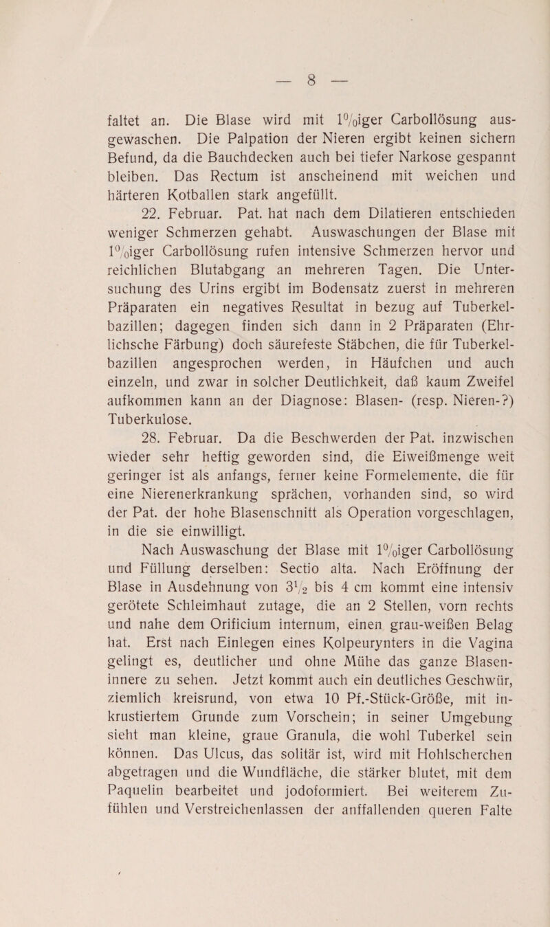 faltet an. Die Blase wird mit l%iger Carbollösung aus¬ gewaschen. Die Palpation der Nieren ergibt keinen sichern Befund, da die Bauchdecken auch bei tiefer Narkose gespannt bleiben. Das Rectum ist anscheinend mit weichen und härteren Kotballen stark angefüllt. 22. Februar. Pat. hat nach dem Dilatieren entschieden weniger Schmerzen gehabt. Auswaschungen der Blase mit i%iger Carbollösung rufen intensive Schmerzen hervor und reichlichen Blutabgang an mehreren Tagen. Die Unter¬ suchung des Urins ergibt im Bodensatz zuerst in mehreren Präparaten ein negatives Resultat in bezug auf Tuberkel¬ bazillen; dagegen finden sich dann in 2 Präparaten (Ehr- lichsche Färbung) doch säurefeste Stäbchen, die für Tuberkel¬ bazillen angesprochen werden, in Häufchen und auch einzeln, und zwar in solcher Deutlichkeit, daß kaum Zweifel aufkommen kann an der Diagnose: Blasen- (resp. Nieren-?) Tuberkulose. 28. Februar. Da die Beschwerden der Pat. inzwischen wieder sehr heftig geworden sind, die Eiweißmenge weit geringer ist als anfangs, ferner keine Formelemente, die für eine Nierenerkrankung sprächen, vorhanden sind, so wird der Pat. der hohe Blasenschnitt als Operation vorgeschlagen, in die sie einwilligt. Nach Auswaschung der Blase mit l%iger Carbollösung und Füllung derselben: Sectio alta. Nach Eröffnung der Blase in Ausdehnung von 372 bis 4 cm kommt eine intensiv gerötete Schleimhaut zutage, die an 2 Stellen, vorn rechts und nahe dem Orificium internum, einen grau-weißen Belag hat. Erst nach Einlegen eines Kolpeurynters in die Vagina gelingt es, deutlicher und ohne Mühe das ganze Blasen¬ innere zu sehen. Jetzt kommt auch ein deutliches Geschwür, ziemlich kreisrund, von etwa 10 Pf.-Sttick-Größe, mit in¬ krustiertem Grunde zum Vorschein; in seiner Umgebung sieht man kleine, graue Granula, die wohl Tuberkel sein können. Das Ulcus, das solitär ist, wird mit Hohlscherchen abgetragen und die Wundfläche, die stärker blutet, mit dem Paquelin bearbeitet und jodoformiert. Bei weiterem Zu- füblen und Verstreichenlassen der auffallenden queren Falte r
