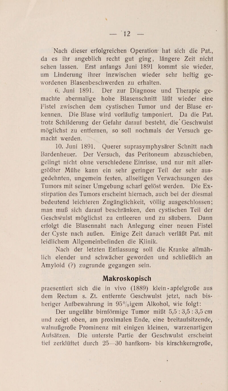 Nach dieser erfolgreichen Operation- hat sich die Pat., da es ihr angeblich recht gut ging, längere Zeit nicht sehen lassen. Erst anfangs Juni 1891 kommt sie wieder, um Linderung ihrer inzwischen wieder sehr heftig ge¬ wordenen Blasenbeschwerden zu erhalten. 6. Juni 1891. Der zur Diagnose und Therapie ge¬ machte abermalige hohe Blasenschnitt läßt wieder eine Fistel zwischen dem cystischen Tumor und der Blase er¬ kennen. Die Blase wird vorläufig tamponiert. Da die Pat. trotz Schilderung der Gefahr darauf besteht, die* Geschwulst möglichst zu entfernen, so soll nochmals der Versuch ge¬ macht werden. 10. Juni 1891. Querer suprasymphysärer Schnitt nach Bardenheuer. Der Versuch, das Peritoneum abzuschieben, gelingt nicht ohne verschiedene Einrisse, und nur mit aller¬ größter Mühe kann ein sehr geringer Teil der sehr aus¬ gedehnten, ungemein festen, allseitigen Verwachsungen des Tumors mit seiner Umgebung scharf gelöst werden. Die Ex¬ stirpation des Tumors erscheint hiernach, auch bei der diesmal bedeutend leichteren Zugänglichkeit, völlig ausgeschlossen; man muß sich darauf beschränken, den cystischen Teil der Geschwulst möglichst zu entleeren und zu säubern. Dann erfolgt die Blasennaht nach Anlegung einer neuen Fistel der Cyste nach außen. Einige Zeit danach verläßt Pat. mit leidlichem Allgemeinbefinden die Klinik. Nach der letzten Entlassung soll die Kranke allmäh¬ lich elender und schwächer geworden und schließlich an Amyloid (?) zugrunde gegangen sein. Makroskopisch praesentiert sich die in vivo (1889) klein - apfelgroße aus dem Rectum s. Zt. entfernte Geschwulst jetzt, nach bis¬ heriger Aufbewahrung in 95%igem Alkohol, wie folgt: Der ungefähr bimförmige Tumor mißt 5,5 : 3,5 : 3,5 cm und zeigt oben, am proximalen Ende, eine breitaufsitzende, walnußgroße Prominenz mit einigen kleinen, warzenartigen Aufsätzen. Die unterste Partie der Geschwulst erscheint tief zerklüftet durch 25—30 hanfkorn- bis kirschkerngroße,