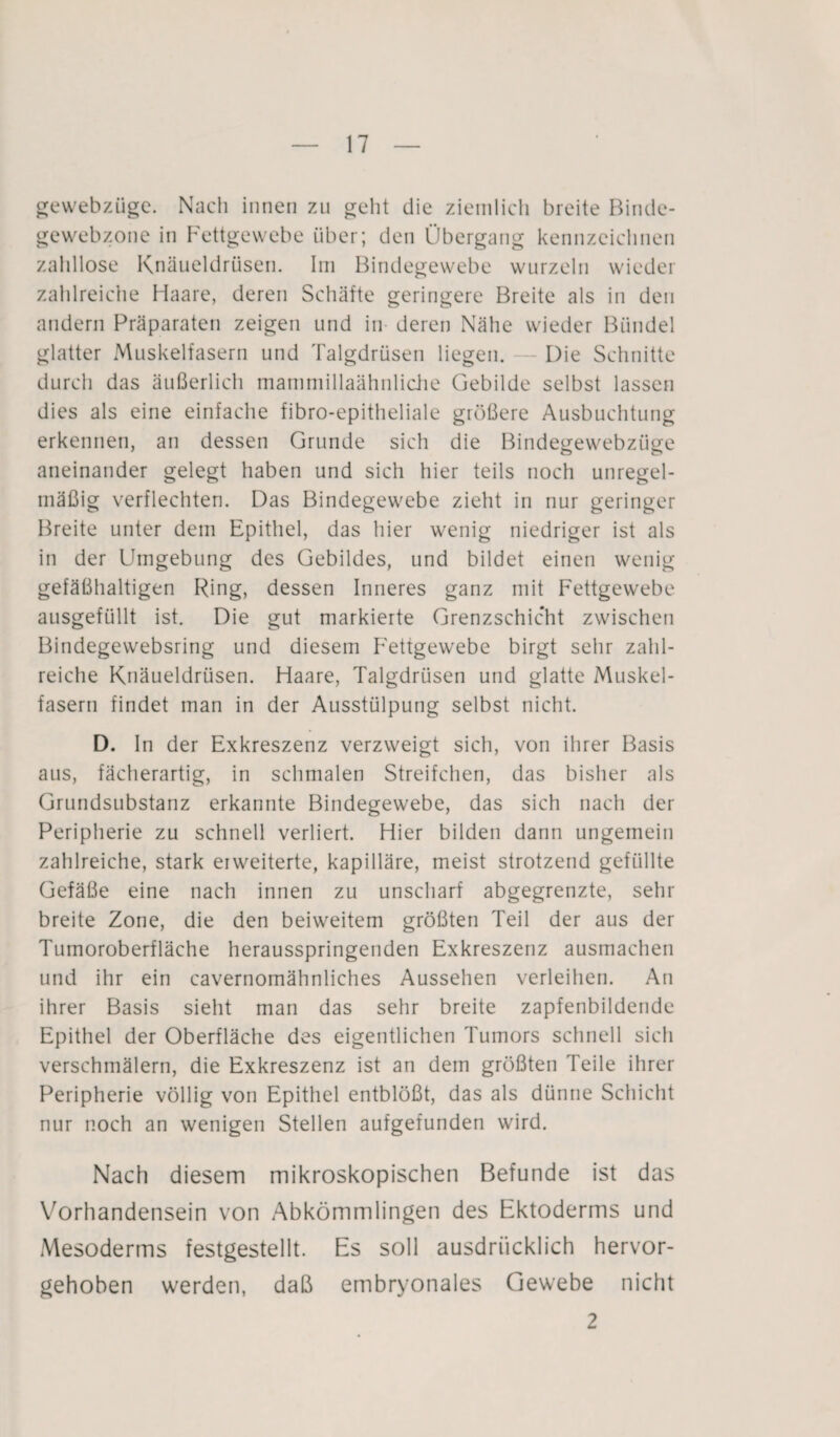 gewebzüge. Nach innen zu geht die ziemlich breite Binde- gewebzone in Fettgewebe über; den Übergang kennzeichnen zahllose Knäueldrüsen. Im Bindegewebe wurzeln wieder zahlreiche Haare, deren Schäfte geringere Breite als in den andern Präparaten zeigen und in deren Nähe wieder Bündel glatter Muskelfasern und Talgdrüsen liegen. Die Schnitte durch das äußerlich mammillaähnliche Gebilde selbst lassen dies als eine einfache fibro-epitheliale größere Ausbuchtung erkennen, an dessen Grunde sich die Bindegewebztige aneinander gelegt haben und sich hier teils noch unregel¬ mäßig verflechten. Das Bindegewebe zieht in nur geringer Breite unter dem Epithel, das hier wenig niedriger ist als in der Umgebung des Gebildes, und bildet einen wenig gefäßhaltigen Ring, dessen Inneres ganz mit Fettgewebe ausgefüllt ist. Die gut markierte Grenzschicht zwischen Bindegewebsring und diesem Fettgewebe birgt sehr zahl¬ reiche Knäueldrüsen. Haare, Talgdrüsen und glatte Muskel¬ fasern findet man in der Ausstülpung selbst nicht. D. In der Exkreszenz verzweigt sich, von ihrer Basis aus, fächerartig, in schmalen Streifchen, das bisher als Grundsubstanz erkannte Bindegewebe, das sich nach der Peripherie zu schnell verliert. Hier bilden dann ungemein zahlreiche, stark erweiterte, kapilläre, meist strotzend gefüllte Gefäße eine nach innen zu unscharf abgegrenzte, sehr breite Zone, die den beiweitem größten Teil der aus der Turnoroberfläche herausspringenden Exkreszenz ausmachen und ihr ein cavernomähnliches Aussehen verleihen. An ihrer Basis sieht man das sehr breite zapfenbildende Epithel der Oberfläche des eigentlichen Tumors schnell sich verschmälern, die Exkreszenz ist an dem größten Teile ihrer Peripherie völlig von Epithel entblößt, das als dünne Schicht nur noch an wenigen Stellen aufgefunden wird. Nach diesem mikroskopischen Befunde ist das Vorhandensein von Abkömmlingen des Ektoderms und Mesoderms festgestellt. Es soll ausdrücklich hervor¬ gehoben werden, daß embryonales Gewebe nicht 2