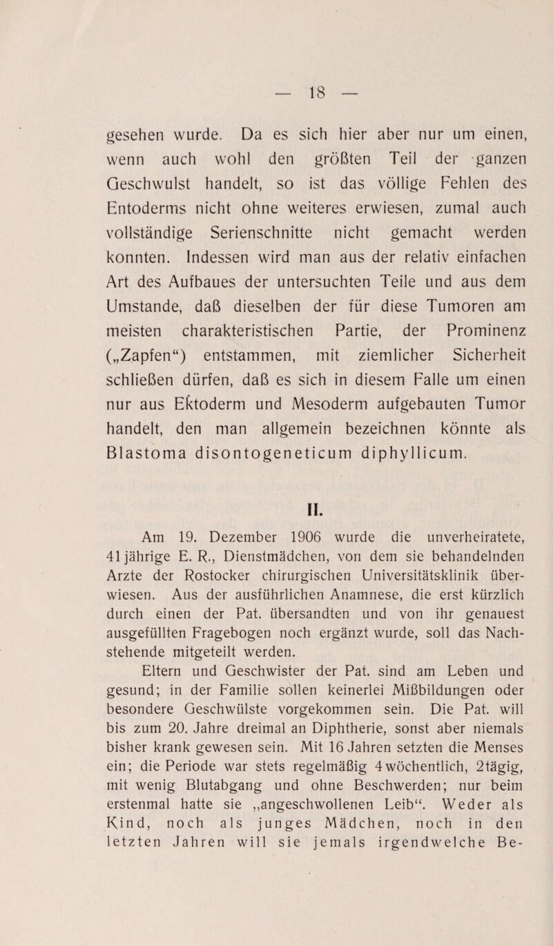 gesehen wurde. Da es sich hier aber nur um einen, wenn auch wohl den größten Teil der ganzen Geschwulst handelt, so ist das völlige Fehlen des Entoderms nicht ohne weiteres erwiesen, zumal auch vollständige Serienschnitte nicht gemacht werden konnten. Indessen wird man aus der relativ einfachen Art des Aufbaues der untersuchten Teile und aus dem Umstande, daß dieselben der für diese Tumoren am meisten charakteristischen Partie, der Prominenz („Zapfen“) entstammen, mit ziemlicher Sicherheit schließen dürfen, daß es sich in diesem Falle um einen nur aus Ektoderm und Mesoderm aufgebauten Tumor handelt, den man allgemein bezeichnen könnte als Blastoma disontogeneticurn diphyllicum. II. Am 19. Dezember 1906 wurde die unverheiratete, 41jährige E. R., Dienstmädchen, von dem sie behandelnden Arzte der Rostocker chirurgischen Universitätsklinik über¬ wiesen. Aus der ausführlichen Anamnese, die erst kürzlich durch einen der Pat. übersandten und von ihr genauest ausgefüllten Fragebogen noch ergänzt wurde, soll das Nach¬ stehende mitgeteilt werden. Eltern und Geschwister der Pat. sind am Leben und gesund; in der Familie sollen keinerlei Mißbildungen oder besondere Geschwülste vorgekommen sein. Die Pat. will bis zum 20. Jahre dreimal an Diphtherie, sonst aber niemals bisher krank gewesen sein. Mit 16 Jahren setzten die Menses ein; die Periode war stets regelmäßig 4wöchentlich, 2tägig, mit wenig Blutabgang und ohne Beschwerden; nur beim erstenmal hatte sie ,,angeschwollenen Leib“. Weder als Kind, noch als junges Mädchen, noch in den letzten Jahren will sie jemals irgendwelche Be-