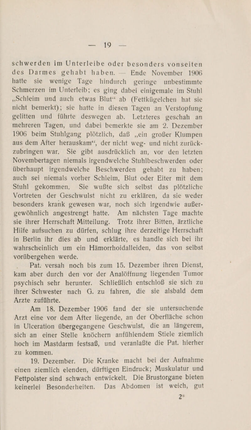 schwerden im Untcrlcibe oder besonders vonseiten des Darmes gehabt haben. - Ende November 1906 hatte sie wenige läge hindurch geringe unbestimmte Schmerzen im Unterleib; es ging dabei einigemale im Stuhl „Schleim lind auch etwas Blut“ ab (Fettkügelchen hat sie nicht bemerkt); sie hatte in diesen Tagen an Verstopfung gelitten und führte deswegen ab. Letzteres geschah an mehreren Tagen, und dabei bemerkte sie am 2. Dezember 1906 beim Stuhlgang plötzlich, daß „ein großer Klumpen aus dem After herauskam“, der nicht weg- und nicht zurück¬ zubringen war. Sie gibt ausdrücklich an, vor den letzten Novembertagen niemals irgendwelche Stuhlbeschwerden oder überhaupt irgendwelche Beschwerden gehabt zu haben; auch sei niemals vorher Schleim, Blut oder Eiter mit dem Stuhl gekommen. Sie wußte sich selbst das plötzliche Vortreten der Geschwulst nicht zu erklären, da sie weder besonders krank gewesen war, noch sich irgendwie außer¬ gewöhnlich angestrengt hatte. Am nächsten Tage machte sie ihrer Herrschaft Mitteilung. Trotz ihrer Bitten, ärztliche Hilfe aufsuchen zu dürfen, schlug ihre derzeitige Herrschaft in Berlin ihr dies ab und erklärte, es handle sich bei ihr wahrscheinlich um ein Hämorrhoidalleiden, das von selbst vorübergehen werde. Pat. versah noch bis zum 15. Dezember ihren Dienst, kam aber durch den vor der Analöffnung liegenden Tumor psychisch sehr herunter. Schließlich entschloß sie sich zu ihrer Schwester nach G. zu fahren, die sie alsbald dem Arzte zuführte. Am 18. Dezember 1906 fand der sie untersuchende Arzt eine vor dem After liegende, an der Oberfläche schon in Ulceration übergegangene Geschwulst, die an längerem, sich an einer Stelle knöchern anfühlendem Stiele ziemlich hoch im Mastdarm festsaß, und veranlaßte die Pat. hierher zu kommen. 19. Dezember. Die Kranke macht bei der Aufnahme einen ziemlich elenden, dürftigen Eindruck; Muskulatur und Fettpolster sind schwach entwickelt. Die Brustorgane bieten keinerlei Besonderheiten. Das Abdomen ist weich, gut 2’