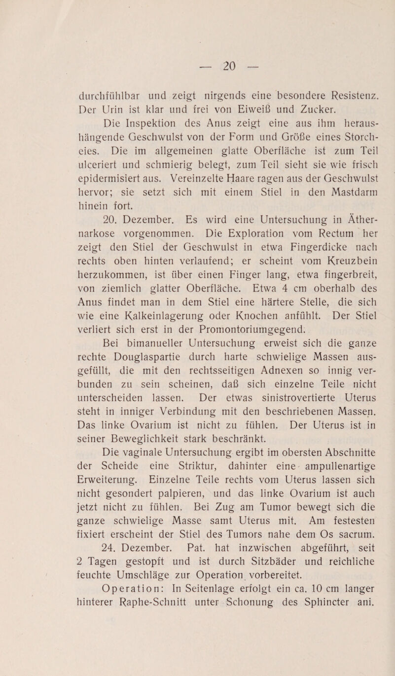 durchfühlbar und zeigt nirgends eine besondere Resistenz. Der Urin ist klar und frei von Eiweiß und Zucker. Die Inspektion des Anus zeigt eine aus ihm heraus¬ hängende Geschwulst von der Form und Größe eines Storch¬ eies. Die im allgemeinen glatte Oberfläche ist zum Teil ulceriert und schmierig belegt, zum Teil sieht sie wie frisch epidermisiert aus. Vereinzelte Haare ragen aus der Geschwulst hervor; sie setzt sich mit einem Stiel in den Mastdarm hinein fort. 20. Dezember. Es wird eine Untersuchung in Äther¬ narkose vorgenommen. Die Exploration vom Rectum her zeigt den Stiel der Geschwulst in etwa Fingerdicke nach rechts oben hinten verlaufend; er scheint vom Kreuzbein herzukommen, ist über einen Finger lang, etwa fingerbreit, von ziemlich glatter Oberfläche. Etwa 4 cm oberhalb des Anus findet man in dem Stiel eine härtere Stelle, die sich wie eine Kalkeinlagerung oder Knochen anfühlt. Der Stiel verliert sich erst in der Promontoriumgegend. Bei bimanueller Untersuchung erweist sich die ganze rechte Douglaspartie durch harte schwielige Massen aus¬ gefüllt, die mit den rechtsseitigen Adnexen so innig ver¬ bunden zu sein scheinen, daß sich einzelne Teile nicht unterscheiden lassen. Der etwas sinistrovertierte Uterus steht in inniger Verbindung mit den beschriebenen Massen. Das linke Ovarium ist nicht zu fühlen. Der Uterus ist in seiner Beweglichkeit stark beschränkt. Die vaginale Untersuchung ergibt im obersten Abschnitte der Scheide eine Striktur, dahinter eine ampullenartige Erweiterung. Einzelne Teile rechts vom Uterus lassen sich nicht gesondert palpieren, und das linke Ovarium ist auch jetzt nicht zu fühlen. Bei Zug am Tumor bewegt sich die ganze schwielige Masse samt Uterus mit. Am festesten fixiert erscheint der Stiel des Tumors nahe dem Os sacrum. 24. Dezember. Pat. hat inzwischen abgeführt, seit 2 Tagen gestopft und ist durch Sitzbäder und reichliche feuchte Umschläge zur Operation vorbereitet. Operation: In Seitenlage erfolgt ein ca. 10 cm langer hinterer Raphe-Schnitt unter Schonung des Sphincter ani.