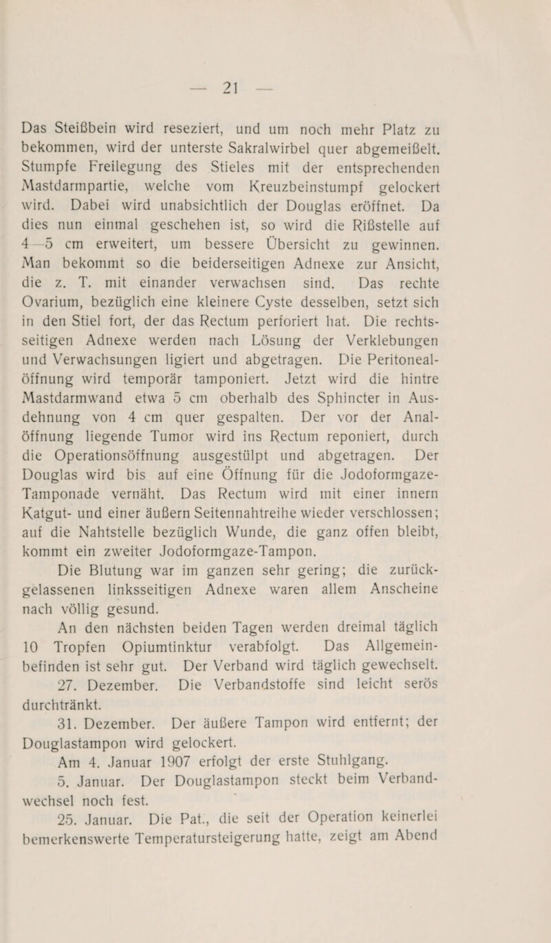 Das Steißbein wird reseziert, und um noch mehr Platz zu bekommen, wird der unterste Sakralwirbel quer abgemeißelt. Stumpfe Freilegung des Stieles mit der entsprechenden Mastdarmpartie, welche vom Kreuzbeinstumpf gelockert wird. Dabei wird unabsichtlich der Douglas eröffnet. Da dies nun einmal geschehen ist, so wird die Rißstelle auf 4 5 cm erweitert, um bessere Übersicht zu gewinnen. Man bekommt so die beiderseitigen Adnexe zur Ansicht, die z. T. mit einander verwachsen sind. Das rechte Ovarium, bezüglich eine kleinere Cyste desselben, setzt sich in den Stiel fort, der das Rectum perforiert hat. Die rechts¬ seitigen Adnexe werden nach Lösung der Verklebungen und Verwachsungen ligiert und abgetragen. Die Peritoneal¬ öffnung wird temporär tamponiert. Jetzt wird die hintre Mastdarmwand etwa 5 cm oberhalb des Sphincter in Aus¬ dehnung von 4 cm quer gespalten. Der vor der Anal¬ öffnung liegende Tumor wird ins Rectum reponiert, durch die Operationsöffnung ausgestülpt und abgetragen. Der Douglas wird bis auf eine Öffnung für die Jodoformgaze- Tamponade vernäht. Das Rectum wird mit einer innern Katgut- und einer äußern Seitennahtreihe wieder verschlossen; auf die Nahtstelle bezüglich Wunde, die ganz offen bleibt, kommt ein zweiter Jodoformgaze-Tampon. Die Blutung war im ganzen sehr gering; die zurück¬ gelassenen linksseitigen Adnexe waren allem Anscheine nach völlig gesund. An den nächsten beiden Tagen werden dreimal täglich 10 Tropfen Opiumtinktur verabfolgt. Das Allgemein¬ befinden ist sehr gut. Der Verband wird täglich gewechselt. 27. Dezember. Die Verbandstoffe sind leicht serös durchtränkt. 31. Dezember. Der äußere Tampon wird entfernt; der Douglastampon wird gelockert. Am 4. Januar 1907 erfolgt der erste Stuhlgang. 5. Januar. Der Douglastampon steckt beim Verband¬ wechsel noch fest. 25. Januar. Die Pat., die seit der Operation keinerlei bemerkenswerte Temperatursteigerung hatte, zeigt am Abend