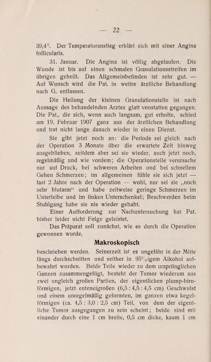 39,4°. Der Temperaturanstieg erklärt sich mit einer Angina follicularis. 31. Januar. Die Angina ist völlig abgelaufen. Die Wunde ist bis auf einen schmalen Granulationsstreifen im übrigen geheilt. Das Allgemeinbefinden ist sehr gut. — Auf Wunsch wird die Pat. in weitre ärztliche Behandlung nach G. entlassen. Die Heilung der kleinen Granulationstelle ist nach Aussage des behandelnden Arztes glatt vonstatten gegangen. Die Pat., die sich, wenn auch langsam, gut erholte, schied am 19. Februar 1907 ganz aus der ärztlichen Behandlung und trat nicht lange danach wieder in einen Dienst. Sie gibt jetzt noch an: die Periode sei gleich nach der Operation 3 Monate über die erwartete Zeit hinweg ausgeblieben, seitdem aber sei sie wieder, auch jetzt noch, regelmäßig und wie vordem; die Operationsteile verursache nur auf Druck, bei schweren Arbeiten und bei schnellem Gehen Schmerzen; im allgemeinen fühle sie sich jetzt — fast 2 Jahre nach der Operation — wohl, nur sei sie „noch sehr blutarm“ und habe zeitweise geringe Schmerzen im Unterleibe und im linken Unterschenkel; Beschwerden beim Stuhlgang habe sie nie wieder gehabt. Einer Aufforderung zur Nachuntersuchung hat Pat. bisher leider nicht Folge geleistet. Das Präparat soll zunächst, wie es durch die Operation gewonnen wurde, Makroskopisch beschrieben werden. Seinerzeit ist es ungefähr in der Mitte längs durchschnitten und seither in 95%igem Alkohol auf¬ bewahrt worden. Beide Teile wieder zu dem ursprünglichen Ganzen zusammengefügt, besteht der Tumor wiederum aus zwei ungleich großen Partien, der eigentlichen plump-birn- förmigen, jetzt enteneigroßen (6,5 : 4,5 : 4,5 cm) Geselnvulst und einem unregelmäßig geformten, im ganzen etwa kegel¬ förmigen (ca. 4,5 : 3,0 : 2,5 cm) Teil, von dem der eigent¬ liche Tumor ausgegangen zu sein scheint; beide sind mit einander durch eine 1 cm breite, 0,5 cm dicke, kaum 1 cm