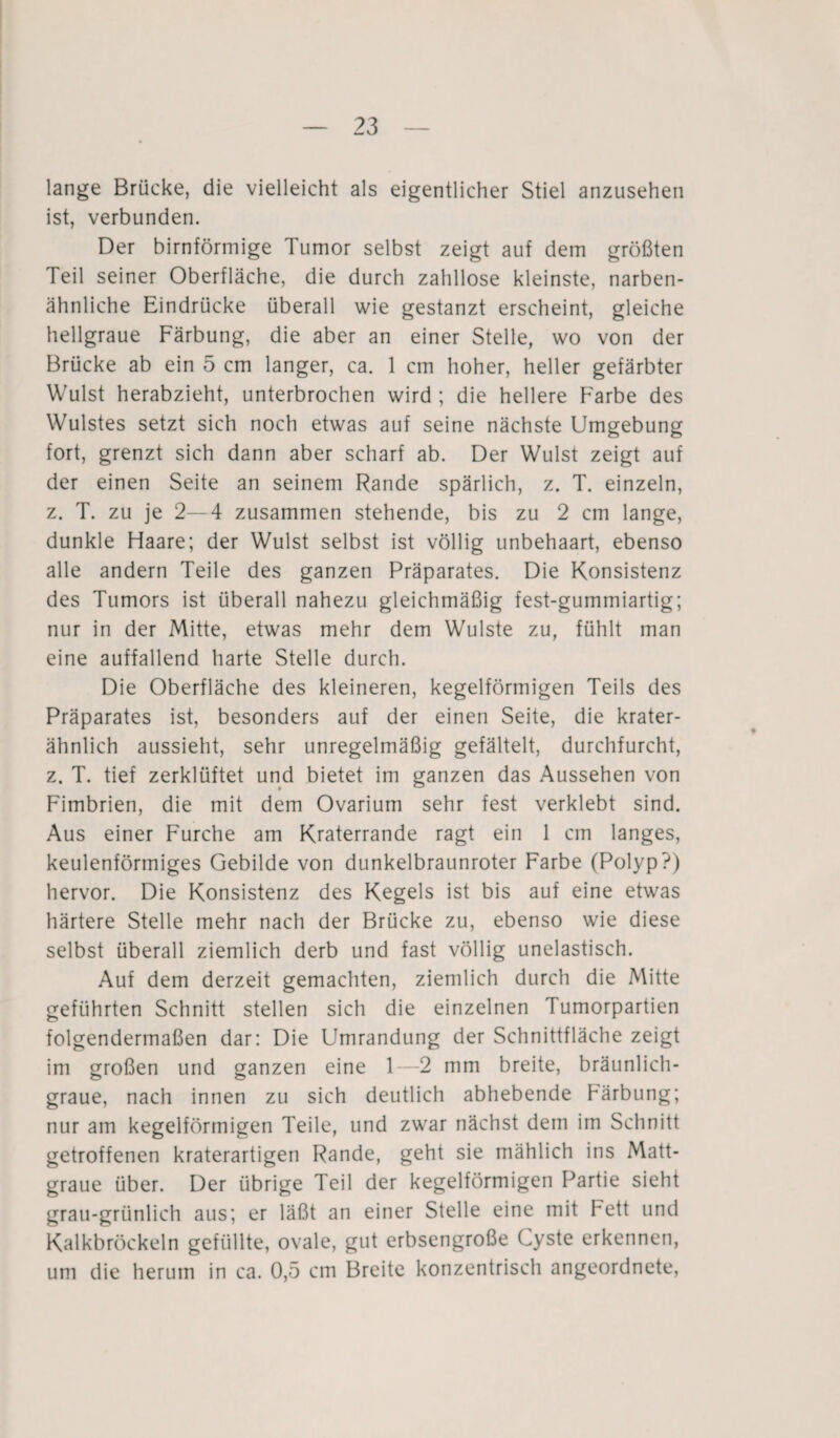 lange Brücke, die vielleicht als eigentlicher Stiel anzusehen ist, verbunden. Der bimförmige Tumor selbst zeigt auf dem größten Teil seiner Oberfläche, die durch zahllose kleinste, narben¬ ähnliche Eindrücke überall wie gestanzt erscheint, gleiche hellgraue Färbung, die aber an einer Stelle, wo von der Brücke ab ein 5 cm langer, ca. 1 cm hoher, heller gefärbter Wulst herabzieht, unterbrochen wird ; die hellere Farbe des Wulstes setzt sich noch etwas auf seine nächste Umgebung fort, grenzt sich dann aber scharf ab. Der Wulst zeigt auf der einen Seite an seinem Rande spärlich, z. T. einzeln, z. T. zu je 2—4 zusammen stehende, bis zu 2 cm lange, dunkle Haare; der Wulst selbst ist völlig unbehaart, ebenso alle andern Teile des ganzen Präparates. Die Konsistenz des Tumors ist überall nahezu gleichmäßig fest-gummiartig; nur in der Mitte, etwas mehr dem Wulste zu, fühlt man eine auffallend harte Stelle durch. Die Oberfläche des kleineren, kegelförmigen Teils des Präparates ist, besonders auf der einen Seite, die krater¬ ähnlich aussieht, sehr unregelmäßig gefältelt, durchfurcht, z. T. tief zerklüftet und bietet im ganzen das Aussehen von Fimbrien, die mit dem Ovarium sehr fest verklebt sind. Aus einer Furche am Kraterrande ragt ein 1 cm langes, keulenförmiges Gebilde von dunkelbraunroter Farbe (Polyp?) hervor. Die Konsistenz des Kegels ist bis auf eine etwas härtere Stelle mehr nach der Brücke zu, ebenso wie diese selbst überall ziemlich derb und fast völlig unelastisch. Auf dem derzeit gemachten, ziemlich durch die Mitte geführten Schnitt stellen sich die einzelnen Tumorpartien folgendermaßen dar: Die Umrandung der Schnittfläche zeigt im großen und ganzen eine 1—2 mm breite, bräunlich¬ graue, nach innen zu sich deutlich abhebende Färbung; nur am kegelförmigen Teile, und zwar nächst dem im Schnitt getroffenen kraterartigen Rande, geht sie mählich ins Matt¬ graue über. Der übrige Teil der kegelförmigen Partie sieht grau-grünlich aus; er läßt an einer Stelle eine mit Fett und Kalkbröckeln gefüllte, ovale, gut erbsengroße Cyste erkennen, um die herum in ca. 0,5 cm Breite konzentrisch angeordnete,