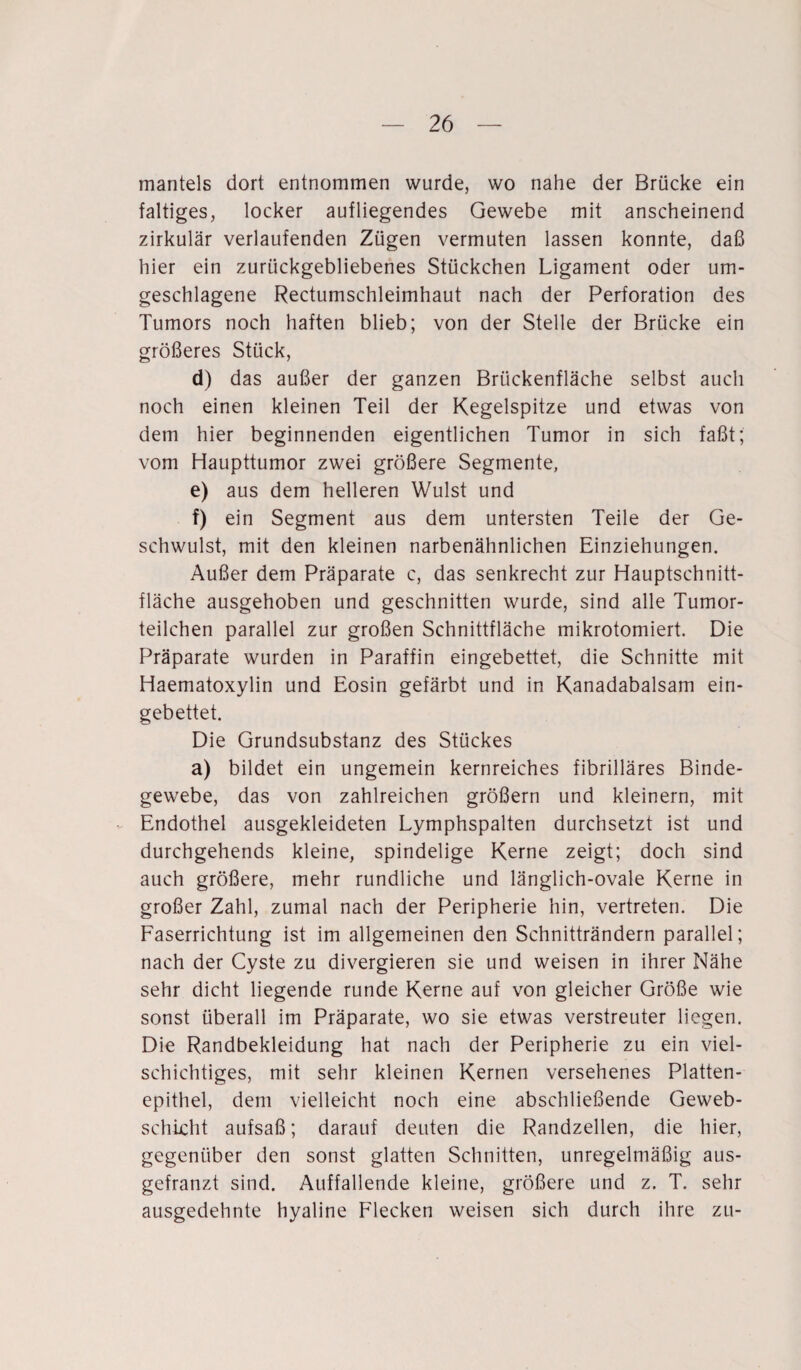 mantels dort entnommen wurde, wo nahe der Brücke ein faltiges, locker aufliegendes Gewebe mit anscheinend zirkulär verlaufenden Zügen vermuten lassen konnte, daß hier ein zurückgebliebenes Stückchen Ligament oder um¬ geschlagene Rectumschleimhaut nach der Perforation des Tumors noch haften blieb; von der Stelle der Brücke ein größeres Stück, d) das außer der ganzen Brückenfläche selbst auch noch einen kleinen Teil der Kegelspitze und etwas von dem hier beginnenden eigentlichen Tumor in sich faßt; vom Haupttumor zwei größere Segmente, e) aus dem helleren Wulst und f) ein Segment aus dem untersten Teile der Ge¬ schwulst, mit den kleinen narbenähnlichen Einziehungen. Außer dem Präparate c, das senkrecht zur Hauptschnitt¬ fläche ausgehoben und geschnitten wurde, sind alle Tumor¬ teilchen parallel zur großen Schnittfläche mikrotomiert. Die Präparate wurden in Paraffin eingebettet, die Schnitte mit Haematoxylin und Eosin gefärbt und in Kanadabalsam ein¬ gebettet. Die Grundsubstanz des Stückes a) bildet ein ungemein kernreiches fibrilläres Binde¬ gewebe, das von zahlreichen großem und kleinern, mit Endothel ausgekleideten Lymphspalten durchsetzt ist und durchgehends kleine, spindelige Kerne zeigt; doch sind auch größere, mehr rundliche und länglich-ovale Kerne in großer Zahl, zumal nach der Peripherie hin, vertreten. Die Faserrichtung ist im allgemeinen den Schnitträndern parallel; nach der Cyste zu divergieren sie und weisen in ihrer Nähe sehr dicht liegende runde Kerne auf von gleicher Größe wie sonst überall im Präparate, wo sie etwas verstreuter liegen. Die Randbekleidung hat nach der Peripherie zu ein viel¬ schichtiges, mit sehr kleinen Kernen versehenes Platten¬ epithel, dem vielleicht noch eine abschließende Geweb- schicht aufsaß; darauf deuten die Randzellen, die hier, gegenüber den sonst glatten Schnitten, unregelmäßig aus- gefranzt sind. Auffallende kleine, größere und z. T. sehr ausgedehnte hyaline Flecken weisen sich durch ihre zu-