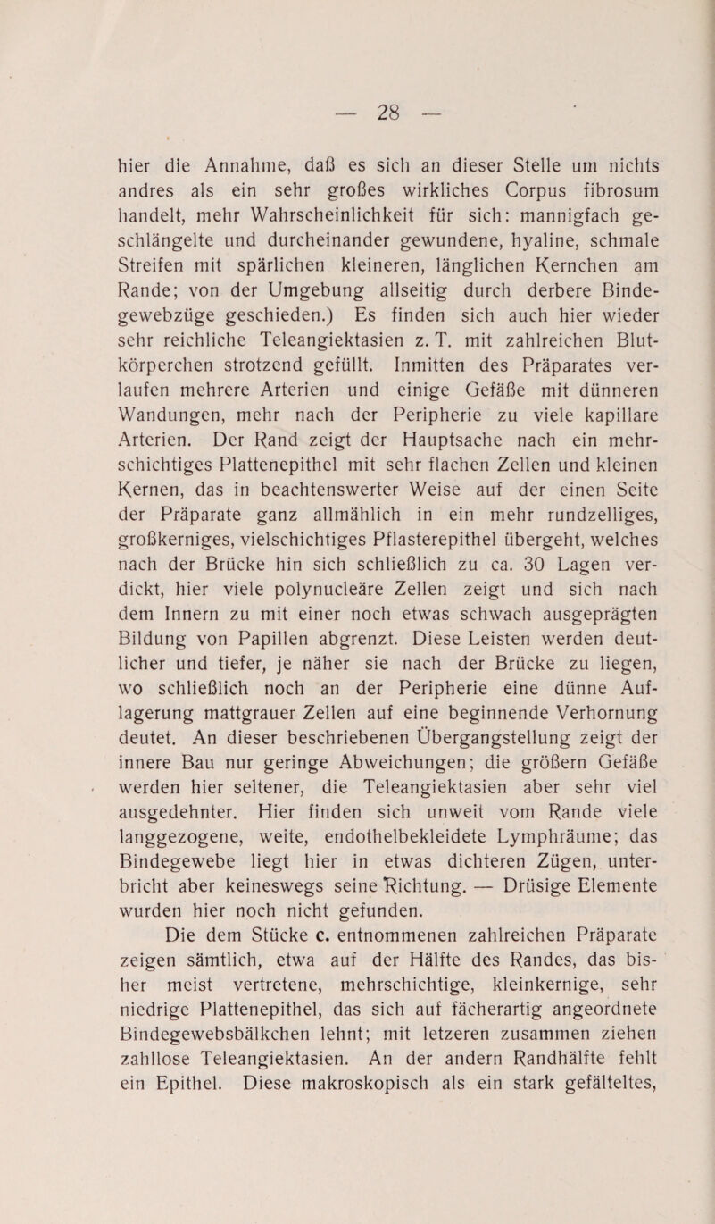 hier die Annahme, daß es sich an dieser Stelle um nichts andres als ein sehr großes wirkliches Corpus fibrosum handelt, mehr Wahrscheinlichkeit für sich: mannigfach ge¬ schlängelte und durcheinander gewundene, hyaline, schmale Streifen mit spärlichen kleineren, länglichen Kernchen am Rande; von der Umgebung allseitig durch derbere Binde- gewebzüge geschieden.) Es finden sich auch hier wieder sehr reichliche Teleangiektasien z. T. mit zahlreichen Blut¬ körperchen strotzend gefüllt. Inmitten des Präparates ver¬ laufen mehrere Arterien und einige Gefäße mit dünneren Wandungen, mehr nach der Peripherie zu viele kapillare Arterien. Der Rand zeigt der Hauptsache nach ein mehr¬ schichtiges Plattenepithel mit sehr flachen Zellen und kleinen Kernen, das in beachtenswerter Weise auf der einen Seite der Präparate ganz allmählich in ein mehr rundzelliges, großkerniges, vielschichtiges Pflasterepithel übergeht, welches nach der Brücke hin sich schließlich zu ca. 30 Lagen ver¬ dickt, hier viele polynucleäre Zellen zeigt und sich nach dem Innern zu mit einer noch etwas schwach ausgeprägten Bildung von Papillen abgrenzt. Diese Leisten werden deut¬ licher und tiefer, je näher sie nach der Brücke zu liegen, wo schließlich noch an der Peripherie eine dünne Auf¬ lagerung mattgrauer Zellen auf eine beginnende Verhornung deutet. An dieser beschriebenen Übergangstellung zeigt der innere Bau nur geringe Abweichungen; die großem Gefäße werden hier seltener, die Teleangiektasien aber sehr viel ausgedehnter. Hier finden sich unweit vom Rande viele langgezogene, weite, endothelbekleidete Lymphräume; das Bindegewebe liegt hier in etwas dichteren Zügen, unter¬ bricht aber keineswegs seine Richtung. — Drüsige Elemente wurden hier noch nicht gefunden. Die dem Stücke c. entnommenen zahlreichen Präparate zeigen sämtlich, etwa auf der Hälfte des Randes, das bis¬ her meist vertretene, mehrschichtige, kleinkernige, sehr niedrige Plattenepithel, das sich auf fächerartig angeordnete Bindegewebsbälkchen lehnt; mit letzeren zusammen ziehen zahllose Teleangiektasien. An der andern Randhälfte fehlt ein Epithel. Diese makroskopisch als ein stark gefälteltes,